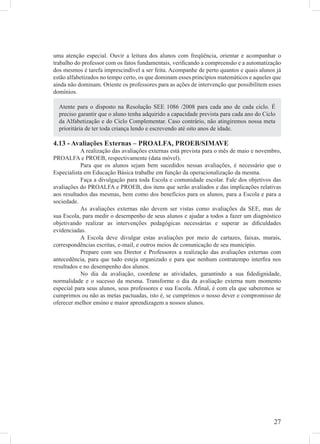 uma atenção especial. Ouvir a leitura dos alunos com freqüência, orientar e acompanhar o
trabalho do professor com os fatos fundamentais, veriﬁcando a compreensão e a automatização
dos mesmos é tarefa imprescindível a ser feita. Acompanhe de perto quantos e quais alunos já
estão alfabetizados no tempo certo, os que dominam esses princípios matemáticos e aqueles que
ainda não dominam. Oriente os professores para as ações de intervenção que possibilitem esses
domínios.

  Atente para o disposto na Resolução SEE 1086 /2008 para cada ano de cada ciclo. É
  preciso garantir que o aluno tenha adquirido a capacidade prevista para cada ano do Ciclo
  da Alfabetização e do Ciclo Complementar. Caso contrário, não atingiremos nossa meta
  prioritária de ter toda criança lendo e escrevendo até oito anos de idade.

4.13 - Avaliações Externas – PROALFA, PROEB/SIMAVE
           A realização das avaliações externas está prevista para o mês de maio e novembro,
PROALFA e PROEB, respectivamente (data móvel).
           Para que os alunos sejam bem sucedidos nessas avaliações, é necessário que o
Especialista em Educação Básica trabalhe em função da operacionalização da mesma.
           Faça a divulgação para toda Escola e comunidade escolar. Fale dos objetivos das
avaliações do PROALFA e PROEB, dos itens que serão avaliados e das implicações relativas
aos resultados das mesmas, bem como dos benefícios para os alunos, para a Escola e para a
sociedade.
           As avaliações externas não devem ser vistas como avaliações da SEE, mas de
sua Escola, para medir o desempenho de seus alunos e ajudar a todos a fazer um diagnóstico
objetivando realizar as intervenções pedagógicas necessárias e superar as diﬁculdades
evidenciadas.
           A Escola deve divulgar estas avaliações por meio de cartazes, faixas, murais,
correspondências escritas, e-mail, e outros meios de comunicação de seu município.
           Prepare com seu Diretor e Professores a realização das avaliações externas com
antecedência, para que tudo esteja organizado e para que nenhum contratempo interﬁra nos
resultados e no desempenho dos alunos.
           No dia da avaliação, coordene as atividades, garantindo a sua ﬁdedignidade,
normalidade e o sucesso da mesma. Transforme o dia da avaliação externa num momento
especial para seus alunos, seus professores e sua Escola. Aﬁnal, é com ela que saberemos se
cumprimos ou não as metas pactuadas, isto é, se cumprimos o nosso dever e compromisso de
oferecer melhor ensino e maior aprendizagem a nossos alunos.




                                                                                          27
 