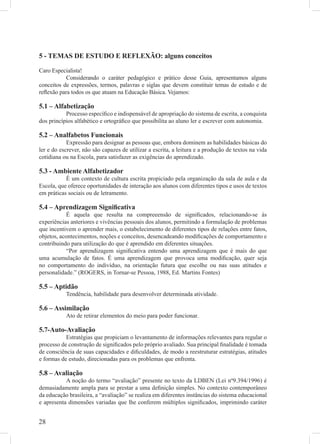 5 - TEMAS DE ESTUDO E REFLEXÃO: alguns conceitos

Caro Especialista!
           Considerando o caráter pedagógico e prático desse Guia, apresentamos alguns
conceitos de expressões, termos, palavras e siglas que devem constituir temas de estudo e de
reﬂexão para todos os que atuam na Educação Básica. Vejamos:

5.1 – Alfabetização
           Processo especíﬁco e indispensável de apropriação do sistema de escrita, a conquista
dos princípios alfabético e ortográﬁco que possibilita ao aluno ler e escrever com autonomia.

5.2 – Analfabetos Funcionais
            Expressão para designar as pessoas que, embora dominem as habilidades básicas do
ler e do escrever, não são capazes de utilizar a escrita, a leitura e a produção de textos na vida
cotidiana ou na Escola, para satisfazer as exigências do aprendizado.

5.3 - Ambiente Alfabetizador
           É um contexto de cultura escrita propiciado pela organização da sala de aula e da
Escola, que oferece oportunidades de interação aos alunos com diferentes tipos e usos de textos
em práticas sociais ou de letramento.

5.4 – Aprendizagem Signiﬁcativa
            É aquela que resulta na compreeensão de signiﬁcados, relacionando-se às
experiências anteriores e vivências pessoais dos alunos, permitindo a formulação de problemas
que incentivem o aprender mais, o estabelecimento de diferentes tipos de relações entre fatos,
objetos, acontecimentos, noções e conceitos, desencadeando modiﬁcações de comportamento e
contribuindo para utilização do que é aprendido em diferentes situações.
            “Por aprendizagem signiﬁcativa entendo uma aprendizagem que é mais do que
uma acumulação de fatos. É uma aprendizagem que provoca uma modiﬁcação, quer seja
no comportamento do indivíduo, na orientação futura que escolhe ou nas suas atitudes e
personalidade.” (ROGERS, in Tornar-se Pessoa, 1988, Ed. Martins Fontes)

5.5 – Aptidão
           Tendência, habilidade para desenvolver determinada atividade.

5.6 – Assimilação
           Ato de retirar elementos do meio para poder funcionar.

5.7-Auto-Avaliação
           Estratégias que propiciam o levantamento de informações relevantes para regular o
processo de construção de signiﬁcados pelo próprio avaliado. Sua principal ﬁnalidade é tomada
de consciência de suas capacidades e diﬁculdades, de modo a reestruturar estratégias, atitudes
e formas de estudo, direcionadas para os problemas que enfrenta.

5.8 – Avaliação
           A noção do termo “avaliação” presente no texto da LDBEN (Lei nº9.394/1996) é
demasiadamente ampla para se prestar a uma deﬁnição simples. No contexto contemporâneo
da educação brasileira, a “avaliação” se realiza em diferentes instâncias do sistema educacional
e apresenta dimensões variadas que lhe conferem múltiplos signiﬁcados, imprimindo caráter


28
 