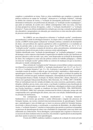 complexo e contraditório ao termo. Entre as várias modalidades que compõem o conjunto de
práticas avaliativas no campo da “avaliação”, destacam-se a “avaliação sistêmica”, realizada
no âmbito dos sistemas de ensino, a “avaliação do desempenho proﬁssional e institucional”,
destinada às instituições e aos proﬁssionais da educação, e a “avaliação escolar ou pedagógica”,
que pode ser analisada, de acordo com o debate contemporâneo sobre esse tema, com base
em duas perspectivas teóricas divergentes, a saber: a “avaliação classiﬁcatória” e a “avaliação
formativa”. É para esta última modalidade de avaliação que converge a atenção de grande parte
dos educadores e pesquisadores em educação, por caracterizar-se como uma das ações centrais
do processo ensino-aprendizagem.

             Na LDBEN, em seus dispositivos referentes à “avaliação escolar”, consideramos
que predomina o sentido da abordagem formativa. Ao dispor sobre a veriﬁcação do rendimento
escolar, a LDBEN orienta quanto à adoção da “avaliação contínua e cumulativa do desempenho
do aluno, com prevalência dos aspectos qualitativos sobre os quantitativos e os resultados ao
longo do período sobre os de eventuais provas ﬁnais” (Lei nº9.394/1996, art. 24, V, “a”). A
“avaliação escolar” constitui o conjunto de iniciativas, ações, procedimentos, instrumentos que
os professores desenvolvem para avaliar o processo ensino aprendizagem.
Também identiﬁcada como “avaliação da aprendizagem” ou “avaliação pedagógica”, o termo
dá destaque a outros aspectos relacionados à organização do trabalho escolar, que interferem no
processo educativo como um todo e que, antes, eram desprezados na avaliação do desempenho
do aluno. Por conﬁgurar-se como uma das práticas centrais do trabalho pedagógico, o debate
em torno da “avaliação escolar” ganhou ênfase no contexto de mudanças em que se encontra a
educação no mundo contemporâneo.
             Duas vertentes da “avaliação escolar” destacam-se nesse debate e acham-se presentes
nos dispositivos normativos da LDBEN: a “avaliação classiﬁcatória” (art. 32, § 5º; art. 36, § 1º;
art. 41) e a “avaliação formativa” (art. 31 e 36). A primeira é uma perspectiva de “avaliação”
vinculada à noção de medida e à idéia de que é possível aferir, matemática e objetivamente, as
aprendizagens escolares. A noção de medida em “avaliação” supõe a existência de padrões de
rendimento, com base nos quais, mediante comparação, o desempenho de um aluno será avaliado
e hierarquizado (Soares, Cláudia. Avaliação. In: Duarte, Adriana M.C.; Duarte, Marisa R.T., nos
Termos da Legislação Educacional Brasileira. Belo Horizonte, Ed. UFMG, 2007. CD-ROM).
Pode ser realizada por meio de variadas atividades, tais como exercícios, questionários, estudos
dirigidos, trabalhos, provas, testes, entre outros, e sua função é estabelecer uma classiﬁcação do
aluno para ﬁns de aprovação ou reprovação. É, ainda hoje, a abordagem avaliativa mais utilizada
nas Escolas brasileiras e, segundo os estudiosos do tema (LUCKESI, 1996; HOFFMANN,
1993; ESTEBAN; 2000), fere o princípio constitucional do direito à educação, porque não está
comprometida com a aprendizagem dos alunos, mas com a sua seleção, fundamentada que está
no princípio de meritocracia.
             Em contraposição à “avaliação classiﬁcatória”, a “avaliação formativa”
fundamenta-se em teorias que postulam o caráter diferenciado e singular dos processos de
formação humana, nas teorias construtivistas/sociointeracionistas da aprendizagem. Entende
que a aprendizagem é uma atividade que se insere no processo global de formação humana,
envolvendo o desenvolvimento, a socialização, a construção da identidade e da subjetividade.
Assim, a “avaliação formativa” constitui-se numa prática que permite ao professor acompanhar
os processos de aprendizagem do aluno com a ﬁnalidade de compreender como esse aluno está
elaborando seu conhecimento. Nessa abordagem, a preocupação não é registrar os fracassos ou
os sucessos do aluno mediante notas ou conceitos, mas entender o signiﬁcado do seu desempenho
para fazer ajustes no processo ensino-aprendizagem.
             O texto da LDBEN estabelece também a exigência de avaliação do ensino privado


                                                                                              29
 
