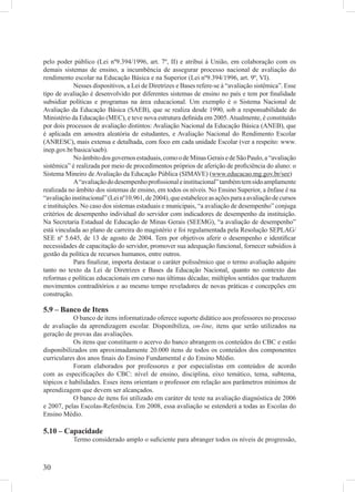 pelo poder público (Lei nº9.394/1996, art. 7º, II) e atribui à União, em colaboração com os
demais sistemas de ensino, a incumbência de assegurar processo nacional de avaliação do
rendimento escolar na Educação Básica e na Superior (Lei nº9.394/1996, art. 9º, VI).
             Nesses dispositivos, a Lei de Diretrizes e Bases refere-se à “avaliação sistêmica”. Esse
tipo de avaliação é desenvolvido por diferentes sistemas de ensino no país e tem por ﬁnalidade
subsidiar políticas e programas na área educacional. Um exemplo é o Sistema Nacional de
Avaliação da Educação Básica (SAEB), que se realiza desde 1990, sob a responsabilidade do
Ministério da Educação (MEC), e teve nova estrutura deﬁnida em 2005. Atualmente, é constituído
por dois processos de avaliação distintos: Avaliação Nacional da Educação Básica (ANEB), que
é aplicada em amostra aleatória de estudantes, e Avaliação Nacional do Rendimento Escolar
(ANRESC), mais extensa e detalhada, com foco em cada unidade Escolar (ver a respeito: www.
inep.gov.br/basica/saeb).
             No âmbito dos governos estaduais, como o de Minas Gerais e de São Paulo, a “avaliação
sistêmica” é realizada por meio de procedimentos próprios de aferição de proﬁciência do aluno: o
Sistema Mineiro de Avaliação da Educação Pública (SIMAVE) (www.educacao.mg.gov.br/see)
             A “avaliação do desempenho proﬁssional e institucional” também tem sido amplamente
realizada no âmbito dos sistemas de ensino, em todos os níveis. No Ensino Superior, a ênfase é na
“avaliação institucional” (Lei nº10.961, de 2004), que estabelece as ações para a avaliação de cursos
e instituições. No caso dos sistemas estaduais e municipais, “a avaliação de desempenho” conjuga
critérios de desempenho individual do servidor com indicadores de desempenho da instituição.
Na Secretaria Estadual de Educação de Minas Gerais (SEEMG), “a avaliação de desempenho”
está vinculada ao plano de carreira do magistério e foi regulamentada pela Resolução SEPLAG/
SEE nº 5.645, de 13 de agosto de 2004. Tem por objetivos aferir o desempenho e identiﬁcar
necessidades de capacitação do servidor, promover sua adequação funcional, fornecer subsídios à
gestão da política de recursos humanos, entre outros.
             Para ﬁnalizar, importa destacar o caráter polissêmico que o termo avaliação adquire
tanto no texto da Lei de Diretrizes e Bases da Educação Nacional, quanto no contexto das
reformas e políticas educacionais em curso nas últimas décadas; múltiplos sentidos que traduzem
movimentos contraditórios e ao mesmo tempo reveladores de novas práticas e concepções em
construção.

5.9 – Banco de Itens
           O banco de itens informatizado oferece suporte didático aos professores no processo
de avaliação da aprendizagem escolar. Disponibiliza, on-line, itens que serão utilizados na
geração de provas das avaliações.
            Os itens que constituem o acervo do banco abrangem os conteúdos do CBC e estão
disponibilizados em aproximadamente 20.000 itens de todos os conteúdos dos componentes
curriculares dos anos ﬁnais do Ensino Fundamental e do Ensino Médio.
           Foram elaborados por professores e por especialistas em conteúdos de acordo
com as especiﬁcações do CBC: nível de ensino, disciplina, eixo temático, tema, subtema,
tópicos e habilidades. Esses itens orientam o professor em relação aos parâmetros mínimos de
aprendizagem que devem ser alcançados.
           O banco de itens foi utilizado em caráter de teste na avaliação diagnóstica de 2006
e 2007, pelas Escolas-Referência. Em 2008, essa avaliação se estenderá a todas as Escolas do
Ensino Médio.

5.10 – Capacidade
            Termo considerado amplo o suﬁciente para abranger todos os níveis de progressão,



30
 