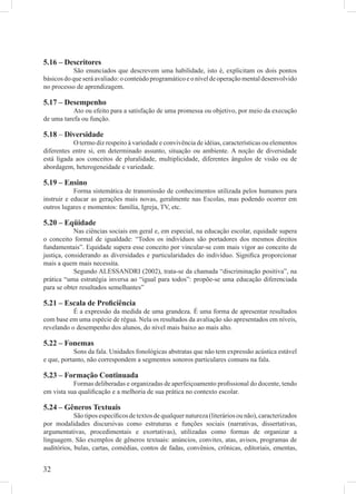 5.16 – Descritores
            São enunciados que descrevem uma habilidade, isto é, explicitam os dois pontos
básicos do que será avaliado: o conteúdo programático e o nível de operação mental desenvolvido
no processo de aprendizagem.

5.17 – Desempenho
           Ato ou efeito para a satisfação de uma promessa ou objetivo, por meio da execução
de uma tarefa ou função.

5.18 – Diversidade
           O termo diz respeito à variedade e convivência de idéias, características ou elementos
diferentes entre si, em determinado assunto, situação ou ambiente. A noção de diversidade
está ligada aos conceitos de pluralidade, multiplicidade, diferentes ângulos de visão ou de
abordagem, heterogeneidade e variedade.

5.19 – Ensino
            Forma sistemática de transmissão de conhecimentos utilizada pelos humanos para
instruir e educar as gerações mais novas, geralmente nas Escolas, mas podendo ocorrer em
outros lugares e momentos: família, Igreja, TV, etc.

5.20 – Eqüidade
            Nas ciências sociais em geral e, em especial, na educação escolar, equidade supera
o conceito formal de igualdade: “Todos os indivíduos são portadores dos mesmos direitos
fundamentais”. Equidade supera esse conceito por vincular-se com mais vigor ao conceito de
justiça, considerando as diversidades e particularidades do indivíduo. Signiﬁca proporcionar
mais a quem mais necessita.
            Segundo ALESSANDRI (2002), trata-se da chamada “discriminação positiva”, na
prática “uma estratégia inversa ao “igual para todos”: propõe-se uma educação diferenciada
para se obter resultados semelhantes”

5.21 – Escala de Proﬁciência
           É a expressão da medida de uma grandeza. É uma forma de apresentar resultados
com base em uma espécie de régua. Nela os resultados da avaliação são apresentados em níveis,
revelando o desempenho dos alunos, do nível mais baixo ao mais alto.

5.22 – Fonemas
            Sons da fala. Unidades fonológicas abstratas que não tem expressão acústica estável
e que, portanto, não correspondem a segmentos sonoros particulares comuns na fala.

5.23 – Formação Continuada
           Formas deliberadas e organizadas de aperfeiçoamento proﬁssional do docente, tendo
em vista sua qualiﬁcação e a melhoria de sua prática no contexto escolar.

5.24 – Gêneros Textuais
            São tipos especíﬁcos de textos de qualquer natureza (literários ou não), caracterizados
por modalidades discursivas como estruturas e funções sociais (narrativas, dissertativas,
argumentativas, procedimentais e exortativas), utilizadas como formas de organizar a
linguagem. São exemplos de gêneros textuais: anúncios, convites, atas, avisos, programas de
auditórios, bulas, cartas, comédias, contos de fadas, convênios, crônicas, editoriais, ementas,


32
 