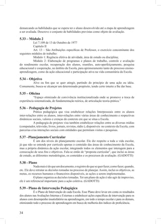 demarcando as habilidades que se espera ter o aluno desenvolvido até a etapa de aprendizagem
a ser avaliada. Descreve o conjunto de habilidades previstas como objeto de avaliação.

5.33 – Módulo 2
           Lei 7.109 de 13 de Outubro de 1977
           Capítulo II
           Art. 13 – São Atribuições especíﬁcas de Professor, o exercício concomitante dos
seguintes módulos de trabalho:
           Módulo 1: Regência efetiva de atividade, área de estudo ou disciplina;
           Módulo 2: Elaboração de programas e planos de trabalho, controle e avaliação
do rendimento escolar, recuperação dos alunos, reuniões, auto-aperfeiçoamento, pesquisa
educacional e cooperação, no âmbito da Escola, para aprimoramento tanto do processo ensino-
aprendizagem, como da ação educacional e participação ativa na vida comunitária da Escola.

5.34 – Objetivo
        Alvo ou ﬁm que se quer atingir, partindo do princípio de uma ação ou idéia.
Comumente, busca-se alcançar um determinado propósito, tendo certo intuito a lhe dar base.

5.35 – Oﬁcina
           “Espaço otimizado de convivência institucionalizada onde se promove a troca de
experiência sistematizada, de fundamentação teórica, de articulação teoria-prática.”

5.36 – Pedagogia de Projetos
            Prática pedagógica que visa estabelecer relações Interpessoais entre os alunos
inter-relações entre os alunos, inter-relações entre várias áreas de conhecimento e respectivas
dinâmicas sociais, valores e crenças do contexto em que se situa a Escola.
            A pedagogia de projetos visa também estabelecer relações entre as diversas mídias
(computador, televisão, livros, jornais, revistas, rádio ), disponíveis no contexto da Escola, com
parcerias e/ou interações sociais com entidades que permitam visitas e pesquisas.

5.37 –Planejamento Curricular
           É um dos níveis do planejamento escolar. Ele diz respeito a toda a vida escolar,
já que não se entende por currículo apenas o conteúdo das áreas de conhecimento da Escola,
mas a própria dinâmica da ação escolar, integrando todos os elementos que interagem para a
consecução de seus ﬁns e objetivos. Fala-se então de “proposta curricular”, que inclui as áreas
de estudo, as diferentes metodologias, os conteúdos e os processos de avaliação. (GADOTTI)

5.38 - Plano
            Nada mais é do que um documento, o registro do que se quer fazer, como fazer, quando,
etc. Ele deve retratar as decisões tomadas no processo de planejar. Assim, inclui os objetivos, as
metas, os recursos humanos e ﬁnanceiros disponíveis, as ações a serem implementadas.
            O plano organiza as decisões tomadas. Ter um plano de ação é não agir de improviso,
ele é um referencial importante para a ação coletiva. (GADOTTI)

5.39 - Plano de Intervenção Pedagógica
            É o Plano de Intervenção de cada Escola. Esse Plano deve levar em conta os resultados
dos alunos nas Avaliações Internas e Externas e estabelecer ações especíﬁcas de intervenção para os
alunos com desempenho insatisfatório na aprendizagem, em todo o tempo escolar e para os demais,
otimizando todo o processo de aprendizagem em busca de melhoria dos índices de proﬁciência.


34
 