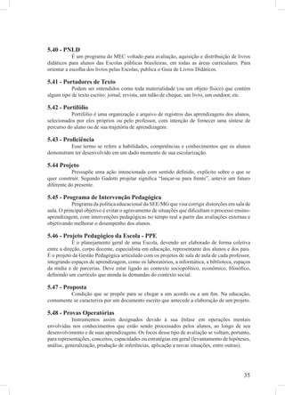 5.40 - PNLD
            É um programa do MEC voltado para avaliação, aquisição e distribuição de livros
didáticos para alunos das Escolas públicas brasileiras, em todas as áreas curriculares. Para
orientar a escolha dos livros pelas Escolas, publica o Guia de Livros Didáticos.

5.41 - Portadores de Texto
           Podem ser entendidos como toda materialidade (ou um objeto físico) que contém
algum tipo de texto escrito: jornal, revista, um talão de cheque, um livro, um outdoor, etc.

5.42 - Portifólio
           Portifólio é uma organização e arquivo de registros das aprendizagens dos alunos,
selecionados por eles próprios ou pelo professor, com intenção de fornecer uma síntese de
percurso do aluno ou de sua trajetória de aprendizagem.

5.43 - Proﬁciência
         Esse termo se refere a habilidades, competências e conhecimentos que os alunos
demonstram ter desenvolvido em um dado momento de sua escolarização.

5.44 Projeto
           Pressupõe uma ação intencionada com sentido deﬁnido, explícito sobre o que se
quer construir. Segundo Gadotti projetar signiﬁca “lançar-se para frente”, antevir um futuro
diferente do presente.

5.45 - Programa de Intervenção Pedagógica
            Programa da política educacional da SEE/MG que visa corrigir distorções em sala de
aula. O principal objetivo é evitar o agravamento de situações que diﬁcultam o processo ensino-
aprendizagem, com intervenções pedagógicas no tempo real a partir das avaliações externas e
objetivando melhorar o desempenho dos alunos.

5.46 - Projeto Pedagógico da Escola - PPE
            É o planejamento geral de uma Escola, devendo ser elaborado de forma coletiva
entre a direção, corpo docente, especialista em educação, representante dos alunos e dos pais.
É o projeto da Gestão Pedagógica articulado com os projetos de sala de aula de cada professor,
integrando espaços de aprendizagem, como os laboratórios, a informática, a biblioteca, espaços
da mídia e de parcerias. Deve estar ligado ao contexto sociopolítico, econômico, ﬁlosóﬁco,
deﬁnindo um currículo que atenda às demandas do contexto social.

5.47 - Proposta
         Condição que se propõe para se chegar a um acordo ou a um ﬁm. Na educação,
comumente se caracteriza por um documento escrito que antecede a elaboração de um projeto.

5.48 - Provas Operatórias
            Instrumentos assim designados devido à sua ênfase em operações mentais
envolvidas nos conhecimentos que estão sendo processados pelos alunos, ao longo de seu
desenvolvimento e de suas aprendizagens. Os focos desse tipo de avaliação se voltam, portanto,
para representações, conceitos, capacidades ou estratégias em geral (levantamento de hipóteses,
análise, generalização, produção de inferências, aplicação a novas situações, entre outras).




                                                                                            35
 