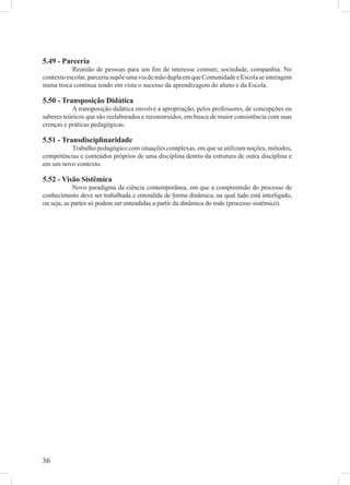 5.49 - Parceria
           Reunião de pessoas para um ﬁm de interesse comum; sociedade, companhia. No
contexto escolar, parceria supõe uma via de mão dupla em que Comunidade e Escola se interagem
numa troca contínua tendo em vista o sucesso da aprendizagem do aluno e da Escola.

5.50 - Transposição Didática
           A transposição didática envolve a apropriação, pelos professores, de concepções ou
saberes teóricos que são reelaborados e reconstruídos, em busca de maior consistência com suas
crenças e práticas pedagógicas.

5.51 - Transdisciplinaridade
          Trabalho pedagógico com situações complexas, em que se utilizam noções, métodos,
competências e conteúdos próprios de uma disciplina dentro da estrutura de outra disciplina e
em um novo contexto.

5.52 - Visão Sistêmica
            Novo paradigma da ciência contemporânea, em que a compreensão do processo de
conhecimento deve ser trabalhada e entendida de forma dinâmica, na qual tudo está interligado,
ou seja, as partes só podem ser entendidas a partir da dinâmica do todo (processo sistêmico).




36
 