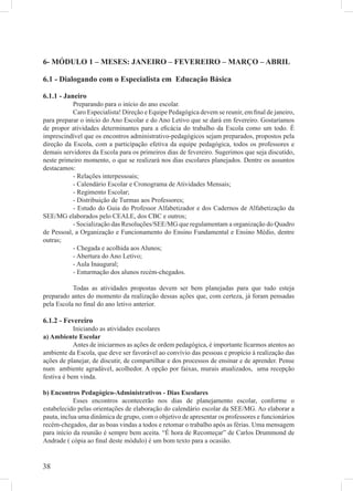 6- MÓDULO 1 – MESES: JANEIRO – FEVEREIRO – MARÇO – ABRIL

6.1 - Dialogando com o Especialista em Educação Básica

6.1.1 - Janeiro
           Preparando para o início do ano escolar.
           Caro Especialista! Direção e Equipe Pedagógica devem se reunir, em ﬁnal de janeiro,
para preparar o início do Ano Escolar e do Ano Letivo que se dará em fevereiro. Gostaríamos
de propor atividades determinantes para a eﬁcácia do trabalho da Escola como um todo. É
imprescindível que os encontros administrativo-pedagógicos sejam preparados, propostos pela
direção da Escola, com a participação efetiva da equipe pedagógica, todos os professores e
demais servidores da Escola para os primeiros dias de fevereiro. Sugerimos que seja discutido,
neste primeiro momento, o que se realizará nos dias escolares planejados. Dentre os assuntos
destacamos:
           - Relações interpessoais;
           - Calendário Escolar e Cronograma de Atividades Mensais;
           - Regimento Escolar;
           - Distribuição de Turmas aos Professores;
           - Estudo do Guia do Professor Alfabetizador e dos Cadernos de Alfabetização da
SEE/MG elaborados pelo CEALE, dos CBC e outros;
           - Socialização das Resoluções/SEE/MG que regulamentam a organização do Quadro
de Pessoal, a Organização e Funcionamento do Ensino Fundamental e Ensino Médio, dentre
outras;
           - Chegada e acolhida aos Alunos;
           - Abertura do Ano Letivo;
           - Aula Inaugural;
           - Enturmação dos alunos recém-chegados.

           Todas as atividades propostas devem ser bem planejadas para que tudo esteja
preparado antes do momento da realização dessas ações que, com certeza, já foram pensadas
pela Escola no ﬁnal do ano letivo anterior.

6.1.2 - Fevereiro
            Iniciando as atividades escolares
a) Ambiente Escolar
            Antes de iniciarmos as ações de ordem pedagógica, é importante ﬁcarmos atentos ao
ambiente da Escola, que deve ser favorável ao convívio das pessoas e propício à realização das
ações de planejar, de discutir, de compartilhar e dos processos de ensinar e de aprender. Pense
num ambiente agradável, acolhedor. A opção por faixas, murais atualizados, uma recepção
festiva é bem vinda.

b) Encontros Pedagógico-Administrativos - Dias Escolares
            Esses encontros acontecerão nos dias de planejamento escolar, conforme o
estabelecido pelas orientações de elaboração do calendário escolar da SEE/MG. Ao elaborar a
pauta, inclua uma dinâmica de grupo, com o objetivo de apresentar os professores e funcionários
recém-chegados, dar as boas vindas a todos e retomar o trabalho após as férias. Uma mensagem
para início da reunião é sempre bem aceita. “É hora de Recomeçar” de Carlos Drummond de
Andrade ( cópia ao ﬁnal deste módulo) é um bom texto para a ocasião.


38
 
