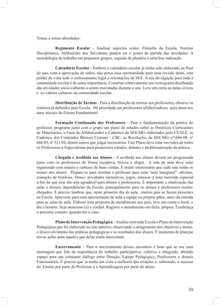 Temas a serem abordados:

           Regimento Escolar - Analisar aspectos como: Filosoﬁa da Escola, Normas
Disciplinares, Atribuições dos Servidores poderá ser o ponto de partida das atividades. A
metodologia de trabalho em pequenos grupos, seguida de plenário é uma boa indicação.

           Calendário Escolar - Embora o calendário escolar já tenha sido elaborado ao ﬁnal
do ano, com a aprovação de todos, não perca essa oportunidade para uma revisão deste, sem
perder de vista todo o embasamento legal e orientações da SEE. A sua divulgação para toda a
comunidade escolar é de suma importância. Construa coletivamente um cronograma detalhando
das atividades sócio-culturais a serem executadas durante o ano. Leve em conta as datas cívicas
e os valores culturais da comunidade escolar.

             Distribuição de Turmas - Para a distribuição de turmas aos professores, observe os
critérios já deﬁnidos pela Escola. Dê prioridade aos professores alfabetizadores para atuar nos
anos iniciais do Ensino Fundamental.

            Formação Continuada dos Professores - Para a fundamentação da prática do
professor, programe junto com o grupo um plano de estudos sobre as Diretrizes Curriculares
de Matemática, o Guia do Alfabetizador e Cadernos da SEE/MG elaborados pelo CEALE, os
Cadernos dos Conteúdos Básicos Comuns - CBC, as Resoluções da SEE/MG nº1086/08, nº
666/05, nº 521/04, dentre outros que julgar necessários. Este Plano deve estar nas mãos de todos
os Professores e Especialistas para posteriores estudos, debates e problematização da prática.

            Chegada e Acolhida aos Alunos - A acolhida aos alunos deverá ser programada
junto com os professores de forma receptiva, festiva e alegre. A sala de aula deve estar
organizada com murais e cartazes de boas vindas. É muito interessante que cada sala tenha os
nomes dos alunos. Prepare-se para orientar o professor para uma “aula inaugural”: oﬁcinas,
contação de histórias, ﬁlmes, atividades recreativas, jogos, músicas e uma merenda especial
a ﬁm de que esse dia seja agradável para alunos e professores. É importante a sinalização das
salas e demais dependências da Escola, principalmente para os alunos e professores recém-
chegados. É preciso lembrar que, neste primeiro dia de aula, muitos pais se fazem presentes
na Escola. Aproveite para uma apresentação de toda a equipe no próprio pátio, antes da entrada
para as salas de aula. Elabore uma proposta de atendimento aos pais, leve em conta o local, o
dia e horário. Seja atencioso (a) e cordial. Registre o atendimento em ﬁcha própria. Estabeleça
o próximo contato, quando for o caso.

          Plano de Intervenção Pedagógica – Analise com toda Escola o Plano de Intervenção
Pedagógica que foi elaborado no ano anterior, observando o atingimento dos objetivos e metas,
o desenvolvimento das práticas pedagógicas e os resultados dos alunos. É momento de planejar
novas ações para aqueles que delas ainda necessitam.

          Encerramento – Para o encerramento desses encontros é bom que se use uma
mensagem que fale da importância do trabalho participativo, coletivo e integrado, abrindo
espaço para um constante diálogo entre Direção, Equipe Pedagógica, Professores e demais
Funcionários. É preciso que se tenha em vista a melhoria das relações e, sobretudo, o sucesso
do Ensino por parte do Professor e a Aprendizagem por parte do aluno.




                                                                                             39
 