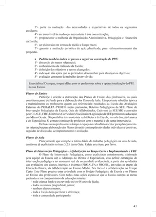3°- partir da avaliação das necessidades e expectativas de todos os segmentos
escolares;
       4°- ser suscetível às mudanças necessárias à sua concretização;
       5°- proporcionar a melhoria da Organização Administrativa, Pedagógica e Financeira
da Escola;
       6°- ser elaborado em termos de médio e longo prazo;
       7°- garantir a avaliação periódica da ação planiﬁcada, para redimensionamento das
propostas.

       • Padilha também indica os passos a seguir na construção do PPE:
       1°- discussão do marco referencial;
       2°- conhecimento da realidade da Escola;
       3°- deﬁnição dos objetivos a serem alcançados;
       4°- indicação das ações que se pretendem desenvolver para alcançar os objetivos;
       5°- avaliação constante do trabalho desenvolvido.

  Especialista! Dialogue, troque idéias com os professores sobre a operacionalização do PPE
  da sua Escola.

Planos de Ensino
           Participe e oriente a elaboração dos Planos de Ensino dos professores, os quais
constituem pano de fundo para a elaboração dos Planos de Aula. É importante subsidiar teórica
e materialmente os professores quanto aos referenciais: resultados da Escola das Avaliações
Externas do PROALFA /PROEB, metas pactuadas, Boletins Pedagógicos da SEE, Plano de
Intervenção Pedagógica da Escola, Guia do Alfabetizador, Cadernos da SEE/MG elaborados
pelo CEALE, CBC, Diretrizes Curriculares Nacionais e Legislação da SEE pertinente à educação
em Minas Gerais. Disponibilize tais materiais na biblioteca da Escola, na sala dos professores
e do Especialista. O contato contínuo do professor com o material é de suma importância.
           Deﬁna com os professores o tempo e espaço no calendário escolar para planejamento.
As orientações para elaboração dos Planos deverão contemplar atividades individuais e coletivas,
seguidas de discussão, acompanhamento e avaliação.

Planos de Aula
          Planejamento que compõe a rotina diária do trabalho pedagógico na sala de aula,
conforme já explicitado no item 3.2.9 deste Guia. Releia este item, por favor.

Plano de Intervenção Pedagógica – Alfabetização no Tempo Certo e Implementando o CBC
            O Plano de Intervenção Pedagógica, como explicitado anteriormente, elaborado
pela equipe da Escola sob a liderança do Diretor e Especialista, visa deﬁnir estratégias de
intervenção pedagógica no momento real da necessidade evidenciada, a partir dos resultados
das avaliações dos alunos, internas e externas (PROALFA e PROEB), em todas as etapas da
Educação Básica, da Alfabetização ao Ensino Médio. Seu foco é a alfabetização no Tempo
Certo. Este Plano precisa estar articulado com o Projeto Pedagógico da Escola e os Planos
de Ensino dos professores. Com todas estas ações espera-se que a Escola cumpra as metas
pactuadas e os compromissos da educação mineira:
     - toda criança lendo e escrevendo até os 08 anos de idade;
     - todos os alunos progredindo juntos;
     - nenhum aluno a menos;
     - toda a Escola tem que fazer a diferença;
     - toda a comunidade participando.


                                                                                             41
 