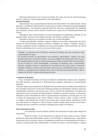 - Selecione material que você vai usar na reunião, tais como: livro de ata, lista de presença,
cartazes, músicas e outros, preparando-os com antecedência.
Desenvolvimento
   - Apresentação: faça a apresentação da direção, dos funcionários e do corpo docente. Insista
para que o seu Diretor esteja presente à reunião, pois seu apoio e liderança na gestão pedagógica
são fundamentais. Em momentos especiais (início do ano letivo, apresentação dos resultados
das avaliações externas, dentre outros) a reunião com os pais deve ser liderada pelo Diretor da
Escola.
   - Mensagem: após a apresentação, leve uma mensagem de sensibilização, podendo ser um
pequeno ﬁlme, um texto ou um número artístico envolvendo os próprios alunos;
   - Exponha os objetivos da reunião de acordo com os temas abordados;
   - A pauta pode abordar, conforme a época e objetivos da reunião: organização da Escola,
normas de funcionamento, projetos escolares, conteúdos em estudo, avaliações internas e
externas, calendário escolar e sugestões de como os pais podem e devem participar da vida da
Escola, colaborando com o sucesso da mesma, dentre outros;

  “Plantão” ou entrevista com o Professor: momento de diálogo entre pai e professor sobre
  o desempenho do aluno.
  Os assuntos deverão ser apresentados com eﬁciência, objetividade e rapidez, pois esta
  primeira parte deve acontecer no pátio, ou em um auditório da Escola, para todos os pais.
  Em seguida conduza-os para as salas de aula para que tenham contato direto com o professor
  (a) de seu ﬁlho (a). Nesta oportunidade, o professor (a) abordará, após a apresentação
  dos pais, questões relativas e especíﬁcas de sua prática do dia-a-dia, como: o roteiro do
  trabalho, o objetivo e como se deve proceder, o dever de casa, o material do aluno, os livros
  didáticos, o cronograma de avaliação, bem como os dias das aulas especializadas. Não se
  esqueça de efetivar o registro da presença dos pais.

Avaliação da Reunião
   Faça a avaliação da reunião com base nos objetivos estabelecidos. Ouça os pais. Agradeça-
lhes pela presença, colocando-se à disposição para qualquer solicitação ou esclarecimento
posterior.
Atenção! Alguns casos especíﬁcos da Relação Pais/Escola deverão ser tratados individualmente
por solicitação da Escola e/ou dos pais. Dispensar sempre um atendimento caloroso, atencioso,
considerando, conforme o teor da conversa, o local e o horário de atendimento. Os registros do
atendimento devem ser feitos em ﬁchas próprias. Estabeleça o próximo contato, se necessário.
Mantenha os pais informados de todos os acontecimentos realizados na Escola, para isso, use
os meios de comunicação como: cartas, bilhetes, ofícios, faixas, e-mail, e outros. Convide-
os sempre a participarem dos eventos cívico-sociais que a Escola realiza. Sensibilize-os para
que efetivamente se integrem à vida da Escola. Projetos criados pelas Escolas envolvendo a
formação dos pais constituem excelentes estratégias para atingir este objetivo.

d) Escrituração Escolar
           A Escrituração Escolar também constitui um mecanismo de apoio para atuação do
Especialista.
           Diário de Classe - É um instrumento de registro da vida escolar do aluno. Muitos
professores apresentam diﬁculdades quanto à sua utilização. É importante que o especialista,
juntamente com o secretário, oriente e acompanhe os professores no preenchimento de todos os
espaços a começar pela capa: identiﬁcação, os nomes dos alunos, a movimentação, o registro


                                                                                              43
 