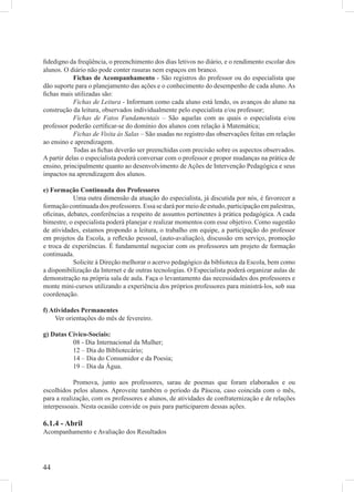 ﬁdedigno da freqüência, o preenchimento dos dias letivos no diário, e o rendimento escolar dos
alunos. O diário não pode conter rasuras nem espaços em branco.
            Fichas de Acompanhamento - São registros do professor ou do especialista que
dão suporte para o planejamento das ações e o conhecimento do desempenho de cada aluno. As
ﬁchas mais utilizadas são:
            Fichas de Leitura - Informam como cada aluno está lendo, os avanços do aluno na
construção da leitura, observados individualmente pelo especialista e/ou professor;
            Fichas de Fatos Fundamentais – São aquelas com as quais o especialista e/ou
professor poderão certiﬁcar-se do domínio dos alunos com relação à Matemática;
            Fichas de Visita às Salas – São usadas no registro das observações feitas em relação
ao ensino e aprendizagem.
            Todas as ﬁchas deverão ser preenchidas com precisão sobre os aspectos observados.
A partir delas o especialista poderá conversar com o professor e propor mudanças na prática de
ensino, principalmente quanto ao desenvolvimento de Ações de Intervenção Pedagógica e seus
impactos na aprendizagem dos alunos.

e) Formação Continuada dos Professores
           Uma outra dimensão da atuação do especialista, já discutida por nós, é favorecer a
formação continuada dos professores. Essa se dará por meio de estudo, participação em palestras,
oﬁcinas, debates, conferências a respeito de assuntos pertinentes à prática pedagógica. A cada
bimestre, o especialista poderá planejar e realizar momentos com esse objetivo. Como sugestão
de atividades, estamos propondo a leitura, o trabalho em equipe, a participação do professor
em projetos da Escola, a reﬂexão pessoal, (auto-avaliação), discussão em serviço, promoção
e troca de experiências. É fundamental negociar com os professores um projeto de formação
continuada.
           Solicite à Direção melhorar o acervo pedagógico da biblioteca da Escola, bem como
a disponibilização da Internet e de outras tecnologias. O Especialista poderá organizar aulas de
demonstração na própria sala de aula. Faça o levantamento das necessidades dos professores e
monte mini-cursos utilizando a experiência dos próprios professores para ministrá-los, sob sua
coordenação.

f) Atividades Permanentes
     Ver orientações do mês de fevereiro.

g) Datas Cívico-Sociais:
          08 - Dia Internacional da Mulher;
          12 – Dia do Bibliotecário;
          14 – Dia do Consumidor e da Poesia;
          19 – Dia da Água.

            Promova, junto aos professores, sarau de poemas que foram elaborados e ou
escolhidos pelos alunos. Aproveite também o período da Páscoa, caso coincida com o mês,
para a realização, com os professores e alunos, de atividades de confraternização e de relações
interpessoais. Nesta ocasião convide os pais para participarem dessas ações.

6.1.4 - Abril
Acompanhamento e Avaliação dos Resultados




44
 