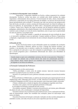 c) Avaliação de Desempenho/ Auto-Avaliação
            Especialista, é importante implantar na Escola a cultura responsável de avaliação
desempenho. Avaliar-se, avaliar seus pares, ser avaliado pela cheﬁa imediata são etapas
importantes e determinantes desse processo. O envolvimento de todos, alunos, funcionários,
professores e especialista em seu espaço particular de trabalho e no universo da Escola deverá
passar periodicamente pela avaliação. É necessário que todo esse processo que perpassa pelo
fazer da Escola, em todos os setores, aconteça de forma processual, em clima de conﬁança, na
busca de melhorias, de oportunidades de reﬂetir sobre o desempenho proﬁssional individual
e coletivo. Nunca com o objetivo de coagir ou premiar, mas de propiciar melhoria da prática
pedagógica, administrativa, das relações humanas, isto é, do desempenho como um todo. Nesse
contexto a auto-avaliação se reveste de enorme importância, uma vez que essa é a oportunidade
de cada um repensar o seu próprio fazer.
            Veja, ao ﬁnal desse módulo, a sugestão de instrumento de auto-avaliação do aluno
e, se necessário, modiﬁque-o para sua aplicação. Compete também ao Diretor e Especialistas
a adaptação e organização de um instrumento de auto-avaliação adequado aos proﬁssionais da
Escola.

d) Reunião de Pais
           É dever da Escola manter os pais informados quanto aos resultados das avaliações
dos alunos. Encerrando o Bimestre, apresse em fazer a entrega dos boletins escolares, em
reuniões, e em proceder com os mesmos a análise dos resultados dos alunos, apresentando-
lhes as propostas de ação para os que não avançaram na aprendizagem, isto é, as atividades
que a Escola programou para o atendimento diferenciado dos alunos com diﬁculdade de
aprendizagem.

  Atenda sempre os pais com cordialidade e presteza, eles são os seus parceiros. Mantenha-
  os sempre em sintonia com a Escola através dos meios de comunicação possíveis.
  Faça cartazes, faixas, murais alusivos aos resultados das avaliações internas e externas,
  divulgando-os em busca de melhorias.

e) Formação Continuada dos Professores

Complementando o já dito anteriormente:
     - Deﬁna prioridades e monte ciclos de estudos mensais. Aproveite recursos humanos
existentes na própria Escola e/ou solicite-os à SRE;
     - Incentive-os a participar de cursos, palestras realizadas extraturno e mesmo fora do âmbito
da Escola.
     O Guia do Professor Alfabetizador, os cadernos de orientações para organização do Ciclo de
Alfabetização /SEE, elaborados pelo CEALE, os CBC, Diretrizes Curriculares de Matemática,
os Boletins Pedagógicos da SEE, devem estar presentes como temas para estudo e discussão:
     - Chame a atenção para o estudo de algumas obras pedagógicas sugeridas neste Guia;
     - Socialize com o grupo o teor da Legislação pertinente à Educação.
     As atividades de formação continuada deverão ocorrer:
     - Em módulos semanais, Módulo 2, encontros dos professores, por turmas, para elaboração
dos planos de aula, sob a coordenação e orientação do Especialista;
     - Encontros mensais com os professores para estudo de textos, livros, realização de oﬁcinas,
aulas de demonstração, análise dos resultados das avaliações, planos de intervenção, entre
outras atividades;
     - Encontros bimestrais de formação continuada: realizados em dias escolares planejados no
calendário escolar, com toda a Escola ou em cursos especíﬁcos por área de estudo.


46
 