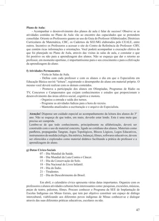 Plano de Aula:
     - Acompanhar o desenvolvimento dos planos de aula é falar de sucesso! Observe se as
atividades contidas no Plano de Aula vão ao encontro das capacidades que se pretendem
consolidar. Oriente os Professores quanto ao uso do Guia do Professor Alfabetizador, Diretrizes
Curriculares de Matemática, CBC, os Cadernos da SEE/MG elaborados pelo CEALE, entre
outros. Incentive os Professores a acessar o site do Centro de Referência do Professor- CRV,
que contém ricas informações e orientações. Você poderá acompanhar a execução efetiva do
que foi planejado no Plano de Aula, através das visitas às salas de aula, e constatar o que
foi positivo ou não para a aprendizagem dos alunos. Não se esqueça que dar o retorno ao
professor, em momento oportuno, é importantíssimo para o seu crescimento e para a efetivação
da aprendizagem do aluno.

f) Atividades Permanentes
           - Visita às Salas de Aula.
           - Deﬁna com cada professor e com os alunos o dia em que o Especialista em
Educação Básica ouvirá “leitura”, registrando o desempenho do aluno em material próprio. O
mesmo você deverá realizar com os demais conteúdos.
           - Promova a participação dos alunos em Olimpíadas, Programas de Rádio ou
TV, Concursos e Campeonatos que exijam conhecimentos e estudos que proporcionam o
desenvolvimento das áreas afetivo-social, cognitiva e motora.
           - Organize a entrada e saída dos turnos.
           - Programe as atividades lúdicas para a hora do recreio.
           - Mantenha atualizados a escrituração e o arquivo do Especialista.

  Atenção! Dispense um cuidado especial ao acompanhamento da leitura dos alunos do 3º
  ano. Não se esqueça de que todos, em maio, deverão estar lendo. Esta é uma meta que
  precisa ser cumprida.
  Lembre-se de que todo conhecimento, principalmente na alfabetização, deverá ser
  construído com o uso de material concreto, ligado ao cotidiano dos alunos. Materiais como
  panﬂetos, propagandas Tangran, Jogos Topológicos, Blocos Lógicos, Legos Educativos,
  instrumentos de medida (relógio, ﬁta métrica, balança), ﬁlmes, softwares educativos, devem
  ser oferecidos e explorados como material didático facilitando a prática do professor e a
  aprendizagem do aluno.

g) Datas Cívico-Sociais
          07 – Dia Mundial da Saúde.
          08 – Dia Mundial da Luta Contra o Câncer.
          15 – Dia da Conservação do Solo.
          18 – Dia Nacional do Livro Infantil.
          19 – Dia do Índio.
          21 – Tiradentes.
          22 – Dia do Descobrimento do Brasil.

            Em abril, o calendário cívico apresenta várias datas importantes. Organize com os
professores e alunos atividades culturais bem interessantes como: pesquisas, excursões, músicas,
peças de teatro, palestras, ﬁlmes. Procure conhecer o Programa da SEE de Implantação de
Escolas Indígenas em Minas Gerais, que tem por objetivo constituir um espaço de diálogo
intercultural, viabilizando aos diferentes povos indígenas de Minas conhecer-se e dialogar
através das suas diferentes práticas educativas, escolares ou não.


                                                                                             47
 