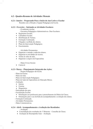 6.2 - Quadro-Resumo de Atividades Mensais

6.2.1- Janeiro – Preparando Para o Início do Ano Letivo e Escolar
            Reunião com a Direção e Equipe Pedagógica da Escola.

6.2.2 - Fevereiro – Iniciando as Atividades Escolares
             - O ambiente escolar;
             - Encontros Pedagógico-Administrativos- Dias Escolares:
      •     Regimento Escolar;
      •     Calendário Escolar;
      •     Distribuição de Turmas;
      •     Formação Continuada;
      •     Chegada e acolhida dos alunos;
      •     Plano de Intervenção Pedagógica;
      •     Encerramento.

             - Atividades Permanentes
      •     Organizar a entrada e saída dos alunos;
      •     Organizar as atividades do recreio;
      •     Visitas às salas de aula;
      •     Organizar o arquivo do Especialista

             - Datas Cívico-Sociais
      •     Carnaval.

6.2.3- Março – Planejamento Integrado das Ações:
             - Projeto Pedagógico da Escola.
     - Plano de Ensino.
     - Plano de Aula.
     - Plano de Intervenção Pedagógica.
     - Plano de Ação do Especialista em Educação Básica.
     - Avaliação:
       • Interna
       • Externa
       • Diagnóstica
     - Participação dos pais.
     - Escrituração Escolar:
       • Orientações aos professores para o preenchimento do Diário de Classe;
       • Orientações para o uso da ﬁcha de acompanhamento e avaliação dos alunos.
     - Formação Continuada.
     - Atividades Permanentes.
     - Datas Comemorativas.

6.2.4 - Abril - Acompanhamento e Avaliação dos Resultados:
            - Avaliação:
          • Consolidação dos resultados do 1º Bimestre – Conselho de Classe.
          • Avaliação de Desempenho/Auto – Avaliação.




48
 