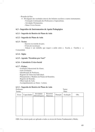 - Reunião de Pais:
        • Divulgação dos resultados através dos boletins escolares e outros instrumentos.
           - Formação Continuada dos Professores e Especialistas.
           - Atividades Permanentes.
           - Datas Cívico-Sociais.

6.3 - Sugestões de Instrumentos de Apoio Pedagógico
6.3.1 - Sugestão de Roteiro de Plano de Aula

6.3.2 - Sugestão de Plano de Aula

6.3.3 - Textos:
         - Sucesso na reunião de pais;
         - É hora de recomeçar;
         - Educar é um trabalho que requer a união entre a Escola, a Família e a
Comunidade.

6.3.4 - Siglas

6.3.5 - Agenda “Parabéns pra Você”

6.3.6 - Calendário Cívico-Social

6.3.7 - Fichas:
    - Avaliação Educacional do Aluno;
    - Auto-Avaliação;
    - Identiﬁcação do Professor;
    - Registro de Entrevista Individual;
    - Planejamento e Modelos de Pautas de Reuniões;
    - Registro de Reunião;
    - Observação de Aula;
    - Acompanhamento ao Aluno - Leitura.

6.3.1 - Sugestão de Roteiro de Plano de Aula
Professor:                                                        Turno:
Turma:                                                             Data:
                            Atividades      Recursos
 Eixos       Capacidades                                Duração   Avaliação       Obs.
                           (Metodologias)   Materiais




OBS: Esse roteiro pode ser aplicado a todos os níveis do Ensino Fundamental e Médio.


                                                                                            49
 
