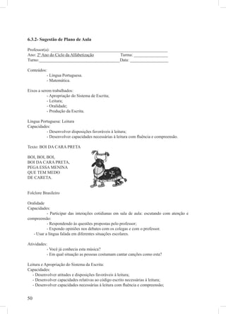 6.3.2- Sugestão de Plano de Aula

Professor(a): _______________________________________________________
Ano: 2º Ano do Ciclo da Alfabetização          Turma: ________________
Turno:______________________________________Data: __________________

Conteúdos:
          - Língua Portuguesa.
          - Matemática.

Eixos a serem trabalhados:
           - Apropriação do Sistema de Escrita;
           - Leitura;
           - Oralidade;
           - Produção da Escrita.

Língua Portuguesa: Leitura
Capacidades:
          - Desenvolver disposições favoráveis à leitura;
          - Desenvolver capacidades necessárias à leitura com ﬂuência e compreensão.

Texto: BOI DA CARA PRETA

BOI, BOI, BOI,
BOI DA CARA PRETA,
PEGA ESSA MENINA
QUE TEM MEDO
DE CARETA.


Folclore Brasileiro

Oralidade
Capacidades:
           - Participar das interações cotidianas em sala de aula: escutando com atenção e
compreensão:
           - Respondendo às questões propostas pelo professor;
           - Expondo opiniões nos debates com os colegas e com o professor.
   - Usar a língua falada em diferentes situações escolares.

Atividades:
           - Você já conhecia esta música?
           - Em qual situação as pessoas costumam cantar canções como esta?

Leitura e Apropriação do Sistema da Escrita:
Capacidades:
  - Desenvolver atitudes e disposições favoráveis á leitura;
  - Desenvolver capacidades relativas ao código escrito necessárias á leitura;
  - Desenvolver capacidades necessárias à leitura com ﬂuência e compreensão;


50
 