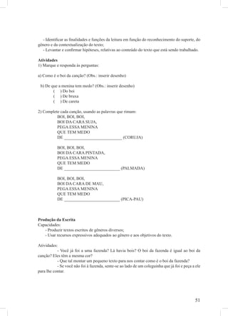 - Identiﬁcar as ﬁnalidades e funções da leitura em função do reconhecimento do suporte, do
gênero e da contextualização do texto;
  - Levantar e conﬁrmar hipóteses, relativas ao conteúdo do texto que está sendo trabalhado.

Atividades
1) Marque e responda às perguntas:

a) Como é o boi da canção? (Obs.: inserir desenho)

 b) De que a menina tem medo? (Obs.: inserir desenho)
        ( ) Do boi
        ( ) De bruxa
        ( ) De careta

2) Complete cada canção, usando as palavras que rimam:
          BOI, BOI, BOI,
          BOI DA CARA SUJA,
          PEGA ESSA MENINA
          QUE TEM MEDO
          DE ___________________________ (CORUJA)

           BOI, BOI, BOI,
           BOI DA CARA PINTADA,
           PEGA ESSA MENINA
           QUE TEM MEDO
           DE __________________________ (PALMADA)

           BOI, BOI, BOI,
           BOI DA CARA DE MAU,
           PEGA ESSA MENINA
           QUE TEM MEDO
           DE __________________________ (PICA-PAU)



Produção da Escrita
Capacidades:
   - Produzir textos escritos de gêneros diversos;
   - Usar recursos expressivos adequados ao gênero e aos objetivos do texto.

Atividades:
           - Você já foi a uma fazenda? Lá havia bois? O boi da fazenda é igual ao boi da
canção? Eles têm a mesma cor?
           - Que tal montar um pequeno texto para nos contar como é o boi da fazenda?
           - Se você não foi à fazenda, sente-se ao lado de um coleguinha que já foi e peça a ele
para lhe contar.




                                                                                             51
 