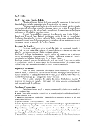 6.3.3 - Textos

6.3.3.1 - Sucesso na Reunião de Pais
           A Psicóloga Carmem Galluzzi dá algumas orientações importantes, do planejamento
à avaliação dos resultados, para que a reunião de pais aconteça com sucesso.
           Prática antiga de todas as Escolas, a reunião de pais ganha cada dia mais importância,
uma vez que os desaﬁos educacionais vêm se tornando maiores com o passar do tempo. E, sem
dúvida alguma, a presença dos pais na Escola é uma eﬁciente forma de ajudar os educadores a
enfrentarem as diﬁculdades a que estão expostos.
           Segundo Carmem Galluzzi, autora do livro, Propostas para Reunião de Pais –
Estratégias e Relatos de Casos (Edicon), “realizar uma reunião de pais tem como objetivo
beneﬁciar o aluno, a família, o professor e a Escola”. Daí se percebe o quão relevante é planejar
com cuidado esse encontro, de forma que ele seja aproveitado ao máximo por todos os presentes.
Acompanhe a seguir as orientações da Psicóloga Carmem:

Freqüência das Reuniões
            De acordo com Carmem, apesar de cada Escola ter sua metodologia e missão, o
ideal é não convocar mais de três reuniões gerais, garantindo outros espaços durante o ano para
a família, como atendimentos individuais e reuniões temáticas.
Lembre-se!O professor não deve esperar a reunião geral de pais para apresentar os problemas
que um aluno especíﬁco vem apresentando. Ao detectar o problema, o pai deve ser chamado
para atendimento individual. Evite comparações de alunos e classes.
Lembre-se também de superar resistências iniciais e ouvir com empatia. Sempre que necessário,
deixe claro que a reunião de pais tem como objetivo tratar de assuntos referentes ao grupo.
Acima de tudo, o coordenador da reunião deve manter o controle da situação.

Organização do Ambiente
           Este é um ponto fundamental para um bom desenvolvimento da reunião, como
aﬁrma Carmem, a arrumação do local sinaliza aos pais uma preocupação em recepcioná-los.
Colocar uma música de fundo pode contribuir. Servir água, café e chá ﬁca a critério da Escola,
mas não tem como negar que é uma gentileza muito bem vinda.
           Pode-se variar a arrumação das cadeiras dependendo do objetivo do encontro. A
disposição em círculos, por exemplo, é própria para cinco a sete pessoas e permite discussão
mais intensa e solução de problemas.

Nove Passos Fundamentais:
           A psicóloga Carmem propõe os seguintes passos que irão ajudá-lo na preparação de
suas reuniões de pais:
1º passo: Tome conhecimento das características do grupo de pais (faixa-etária, formação, nível
sócio-econômico, etc.)
2º passo: Levante os temas importantes a serem abordados na reunião. Convide os pais para
participarem da escolha.
3º passo: Estabeleça o objetivo da reunião e tenha-o claro.
4º passo: Organize uma pauta para nortear a reunião e imprima no dia para os pais lerem (distribua
ou coloque no mural). Ela pode ter o horário de início e ﬁm do encontro e os assuntos.
5º passo: Planeje a reunião de pais. Este é o momento de pensar pelo lado prático da situação:
como recepcioná-los, como abordar o tema com os pais da Educação Infantil, por exemplo: a
abordagem pode ser lúdica; bibliograﬁa de apoio, entre outros detalhes.
6º passo: Elabore um convite prazeroso, que não deixe os pais com dúvidas. Seja esclarecedor


                                                                                              53
 