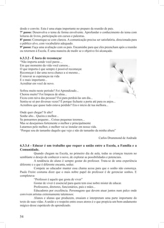 desde o convite. Esta é uma etapa importante no preparo da reunião de pais.
7º passo: Desenvolva o tema de forma envolvente. Aprofundar o conhecimento do tema com
leituras de livros, participação em cursos e palestras.
8º passo: Comunique-se com clareza. A comunicação precisa ser satisfatória, direcionada para
o público alvo, com vocabulário adequado.
9º passo: Faça uma avaliação com os pais. Encaminhe para que eles preencham após a reunião
ou retornem à Escola. É uma maneira de medir se o objetivo foi alcançado.

6.3.3.2 - É hora de recomeçar
“Não importa aonde você parou ...
Em que momento da vida você cansou...
O que importa é que sempre é possível recomeçar.
Recomeçar é dar uma nova chance a si mesmo...
É renovar as esperanças na vida
E o mais importante...
Acreditar em você de novo.

Sofreu muito neste período? Foi Aprendizado...
Chorou muito? Foi limpeza de alma...
Ficou com raiva das pessoas? Foi para perdoá-las um dia...
Sentiu-se só por diversas vezes? É porque fechaste a porta até para os anjos...
Acreditou que quase tudo estava perdido? Era o início de tua melhora...

Onde quer chegar? Ir alto?
Sonhe alto... Queira o melhor...
Se pensarmos pequeno... Coisas pequenas teremos...
Mas se desejarmos fortemente o melhor e principalmente
Lutarmos pelo melhor, o melhor vai se instalar em nossa vida.
“Porque sou do tamanho daquilo que vejo e não do tamanho da minha altura”

                                                                 Carlos Drummond de Andrade

6.3.3.4 - Educar é um trabalho que requer a união entre a Escola, a Família e a
Comunidade.
            Quando chegam na Escola, no primeiro dia de aula, todas as crianças trazem no
semblante o desejo de conhecer o novo, de explorar as possibilidades e potenciais.
            A tendência do aluno é sempre gostar do professor. Trata-se de uma experiência
diferente e o que é diferente encanta, seduz.
            Compete ao educador manter essa chama acesa para que o sonho não esmoreça.
Paulo Freire costuma dizer que o mais nobre papel do professor é de gerenciar sonhos. E
completava:
            “Professor é aquele que gosta de viver”
            Gostar de viver é essencial para quem tem esse nobre mister de educar.
            Professores, diretores, funcionários, pais e mães...
            Educadores por excelência. Personagens que devem atuar juntos num palco onde
convivem artistas extremamente talentosos:
            Alunos e alunas que produzem, ensaiam e interpretam uma parte importante do
texto de suas vidas. A união e o respeito entre esses atores é o que propicia um bom andamento
mágico desse espetáculo do aprendizado.


54
 