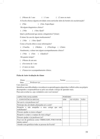 ( ) Menos de 1 ano              ( ) 1 ano           ( ) 2 anos ou mais
    A Escola oferece alguma atividade extra-curricular além do horário de escolarização?
    ( ) Não                  ( ) Sim. Especiﬁque:
     Há algum diagnóstico clínico?
     ( ) Não          ( ) Sim. Qual?
    Qual o proﬁssional que atesta o diagnóstico? (listar)
    O aluno faz uso de algum medicamento?
     ( ) Não       ( ) Sim. Qual?
    Como a Escola obteve essas informações?
     ( ) Família       ( ) Médico       ( ) Psicólogo     ( ) Outro
    Atualmente, o aluno tem algum acompanhamento clínico?
     ( ) Não    ( ) Sim      ( ) Qual(is)?
     Há quanto tempo?
    ( ) Menos de um ano
    ( ) Em torno de 1 ano
    ( ) 2 anos ou mais
    ( ) Nunca teve acompanhamento clínico.

Ficha de Auto-Avaliação do Aluno

    Aluno: ____________________________________ Turma: ______________
    Data: ______Professor (a):__________________________________________
Caro aluno (a),
Identiﬁcar suas diﬁculdades e reconhecer as aprendizagens adquiridas é reﬂetir sobre seu próprio
desempenho e responsabilizar-se pelo seu estudo e desejo de aprender mais.
Para auto-avaliar-se, seja verdadeiro com você mesmo!

ASPECTOS AVALIADOS                                PERÍODO
1. CONVIVÊNCIA SOCIAL                             SIM   ÀS VEZES                       NÃO
Sei ouvir o (a) professor (a)?
Participo das atividades planejadas p/a a aula?
Respeito e não atrapalho o meu colega que está
trabalhando?
Procuro ajudar os meus colegas?
Respeito o corpo e o espaço do meu colega?
Procuro ajudar o (a) professor (a)?
Faço uso de gentilezas como: OBRIGADO, POR FAVOR,
dentre outras?
Atendo com gentileza todas as pessoas da Escola?



                                                                                             59
 