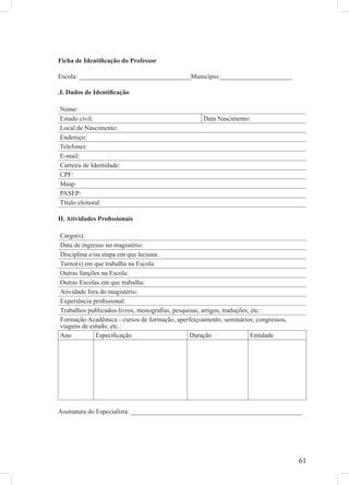 Ficha de Identiﬁcação do Professor

Escola: __________________________________Município:______________________

.I. Dados de Identiﬁcação

Nome:
Estado civil:                                      Data Nascimento:
Local de Nascimento:
Endereço:
Telefones:
E-mail:
Carteira de Identidade:
CPF:
Masp:
PASEP:
Título eleitoral:

II. Atividades Proﬁssionais

Cargo(s):
Data de ingresso no magistério:
Disciplina e/ou etapa em que leciona:
Turno(s) em que trabalha na Escola:
Outras funções na Escola:
Outras Escolas em que trabalha:
Atividade fora do magistério:
Experiência proﬁssional:
Trabalhos publicados-livros, monograﬁas, pesquisas, artigos, traduções, etc:
Formação Acadêmica - cursos de formação, aperfeiçoamento, seminários, congressos,
viagens de estudo, etc.:
Ano           Especiﬁcação                     Duração                  Entidade




Assinatura do Especialista: ____________________________________________________




                                                                                    61
 