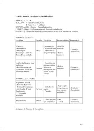 Primeira Reunião Pedagógica da Escola Estadual

DATA: XX/XX/XXX
HORÁRIOS: 1º Turno 07 às 11h 30 min
           2º Turno 13 ás 17 h 30 min
RESPONSÁVEIS: - Direção e Equipe Pedagógica.
PÚBLICO-ALVO: - Professores e demais funcionários da Escola.
OBJETIVOS: - Planejar a organização das atividades de início do Ano Escolar e Letivo.


DESENVOLVIMENTO:
Atividade                  Duração Estratégia            Recurso didático Responsável


Abertura                              - Momento de       - Material
- Boas vindas                         Confraternização xerocado
                                                                          - Diretor(a)
- Mensagem:                1 hora     - Apresentação
                                                                          - Especialista
Recomeçar – texto de                  dos participantes. - Telão e
Carlos D. de Andrade                                     datashow.



Análise da Situação atual         - Exposição dos
da Escola:                        dados e gráﬁcos
                                                  - Telão e
- Rendimento escolar              relativo ao                             - Diretor(a)
                          1h30min                 datashow.
dos alunos: avaliações            desempenho dos                          - Especialista
internas e externas.              alunos no ano
                                  anterior.

INTERVALO - LANCHE

Regimento escolar:
- Filosoﬁa da Escola;
                                                         - Reprodução
- Normas Disciplinares;            - Trabalho em
                                                         xerográﬁca dos   - Diretor(a)
- Atribuições de cada      1h10min grupo;
                                                         itens a serem    - Especialista
funcionário;                       - Plenária.
                                                         analisados.
 - Critérios de
avaliação.

                                      - Filme “Nicolau - CD               - Diretor(a)
Encerramento               20 min
                                      tem uma idéia!”    - DVD            - Especialista



Assinatura do Diretor e do Especialista. __________________________________________




                                                                                           63
 