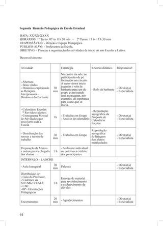Segunda Reunião Pedagógica da Escola Estadual

DATA: XX/XX/XXXX
HORÁRIOS: 1º Turno: 07 às 11h 30 min - 2º Turno: 13 às 17 h 30 min
RESPONSÁVEIS: - Direção e Equipe Pedagógica.
PÚBLICO-ALVO: - Professores da Escola.
OBJETIVO: - Planejar a organização das atividades de início do ano Escolar e Letivo.

Desenvolvimento:


Atividade                       Estratégia               Recurso didático   Responsável

                                No centro da sala, os
                                participantes de pé
                                formando um círculo.
- Abertura                      A supervisora inicia
- Boas vindas                   jogando o rolo de
- Dinâmica explorando     30    barbante para um do   - Rolo de barbante - Diretor(a)
as Relações               min                                            - Especialista
                                grupo expressando
Interpessoais –                 uma mensagem, por
Dinâmica do Barbante            exemplo, de esperança
                                para o ano que se
                                inicia.
- Calendário Escolar:                                   - Reprodução
  * Revisão e ajustes;                                  xerográﬁca da
- Cronograma Mensal             - Trabalho em Grupo                         - Diretor(a)
                          1h
de Atividades que               - Análise do calendário Proposta de         - Especialista
                                                        Calendário
envolvem toda a                                         Escolar
Escola
                                                         Reprodução
- Distribuição das                                       xerográﬁca
                          30    - Trabalho em Grupo                         - Diretor(a)
turmas e turnos de                                       da listagem
                          min                                               - Especialista
trabalho                                                 dos alunos
                                                         matriculados
Preparação de Murais            - Ambiente individual
e outros para a chegada   1h    ou coletivo a critério
dos alunos                      dos participantes
INTERVALO – LANCHE
                          30                                                - Diretor(a)
- Aula Inaugural                Palestra
                          min                                               - Especialista
Distribuição de:
- Guia do Professor,            Entrega do material
- Cadernos da                   para reconhecimento
SEE/MG/ CEALE,            1h    e esclarecimento de
- CBC,                          dúvidas
-OP - Orientações
Pedagógicas

                          20                                                - Diretor(a)
                                - Agradecimentos
Encerramento              min                                               - Especialista



64
 