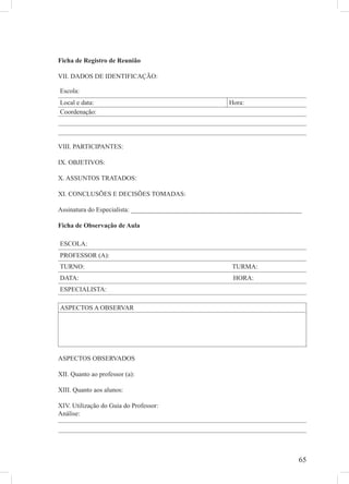 Ficha de Registro de Reunião

VII. DADOS DE IDENTIFICAÇÃO:

Escola:
Local e data:                                           Hora:
Coordenação:




VIII. PARTICIPANTES:

IX. OBJETIVOS:

X. ASSUNTOS TRATADOS:

XI. CONCLUSÕES E DECISÕES TOMADAS:

Assinatura do Especialista: ____________________________________________________

Ficha de Observação de Aula

ESCOLA:
PROFESSOR (A):
TURNO:                                                   TURMA:
DATA:                                                    HORA:
ESPECIALISTA:

ASPECTOS A OBSERVAR




ASPECTOS OBSERVADOS

XII. Quanto ao professor (a):

XIII. Quanto aos alunos:

XIV. Utilização do Guia do Professor:
Análise:




                                                                               65
 