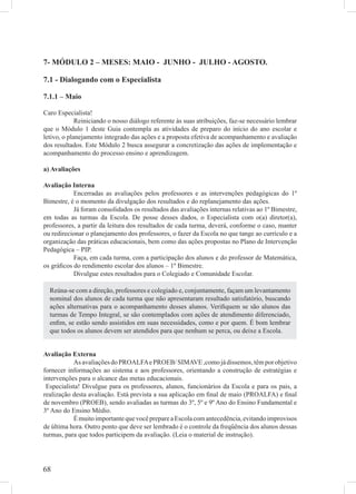 7- MÓDULO 2 – MESES: MAIO - JUNHO - JULHO - AGOSTO.

7.1 - Dialogando com o Especialista

7.1.1 – Maio

Caro Especialista!
             Reiniciando o nosso diálogo referente às suas atribuições, faz-se necessário lembrar
que o Módulo 1 deste Guia contempla as atividades de preparo do início do ano escolar e
letivo, o planejamento integrado das ações e a proposta efetiva de acompanhamento e avaliação
dos resultados. Este Módulo 2 busca assegurar a concretização das ações de implementação e
acompanhamento do processo ensino e aprendizagem.

a) Avaliações

Avaliação Interna
           Encerradas as avaliações pelos professores e as intervenções pedagógicas do 1º
Bimestre, é o momento da divulgação dos resultados e do replanejamento das ações.
           Já foram consolidados os resultados das avaliações internas relativas ao 1º Bimestre,
em todas as turmas da Escola. De posse desses dados, o Especialista com o(a) diretor(a),
professores, a partir da leitura dos resultados de cada turma, deverá, conforme o caso, manter
ou redirecionar o planejamento dos professores, o fazer da Escola no que tange ao currículo e a
organização das práticas educacionais, bem como das ações propostas no Plano de Intervenção
Pedagógica – PIP.
           Faça, em cada turma, com a participação dos alunos e do professor de Matemática,
os gráﬁcos do rendimento escolar dos alunos – 1º Bimestre.
           Divulgue estes resultados para o Colegiado e Comunidade Escolar.

  Reúna-se com a direção, professores e colegiado e, conjuntamente, façam um levantamento
  nominal dos alunos de cada turma que não apresentaram resultado satisfatório, buscando
  ações alternativas para o acompanhamento desses alunos. Veriﬁquem se são alunos das
  turmas de Tempo Integral, se são contemplados com ações de atendimento diferenciado,
  enﬁm, se estão sendo assistidos em suas necessidades, como e por quem. É bom lembrar
  que todos os alunos devem ser atendidos para que nenhum se perca, ou deixe a Escola.


Avaliação Externa
           As avaliações do PROALFA e PROEB/ SIMAVE ,como já dissemos, têm por objetivo
fornecer informações ao sistema e aos professores, orientando a construção de estratégias e
intervenções para o alcance das metas educacionais.
 Especialista! Divulgue para os professores, alunos, funcionários da Escola e para os pais, a
realização desta avaliação. Está prevista a sua aplicação em ﬁnal de maio (PROALFA) e ﬁnal
de novembro (PROEB), sendo avaliadas as turmas do 3º, 5º e 9º Ano do Ensino Fundamental e
3º Ano do Ensino Médio.
           É muito importante que você prepare a Escola com antecedência, evitando improvisos
de última hora. Outro ponto que deve ser lembrado é o controle da freqüência dos alunos dessas
turmas, para que todos participem da avaliação. (Leia o material de instrução).




68
 
