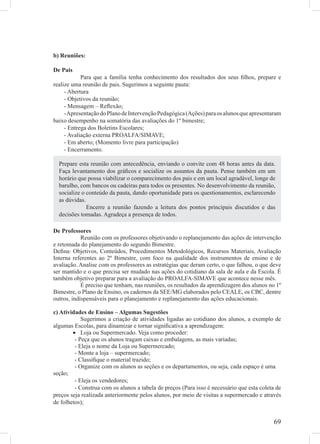 b) Reuniões:

De Pais
            Para que a família tenha conhecimento dos resultados dos seus ﬁlhos, prepare e
realize uma reunião de pais. Sugerimos a seguinte pauta:
     - Abertura
     - Objetivos da reunião;
     - Mensagem – Reﬂexão;
     - Apresentação do Plano de Intervenção Pedagógica (Ações) para os alunos que apresentaram
baixo desempenho na somatória das avaliações do 1º bimestre;
     - Entrega dos Boletins Escolares;
     - Avaliação externa PROALFA/SIMAVE;
     - Em aberto; (Momento livre para participação)
     - Encerramento.

  Prepare esta reunião com antecedência, enviando o convite com 48 horas antes da data.
  Faça levantamento dos gráﬁcos e socialize os assuntos da pauta. Pense também em um
  horário que possa viabilizar o comparecimento dos pais e em um local agradável, longe de
  barulho, com bancos ou cadeiras para todos os presentes. No desenvolvimento da reunião,
  socialize o conteúdo da pauta, dando oportunidade para os questionamentos, esclarecendo
  as dúvidas.
              Encerre a reunião fazendo a leitura dos pontos principais discutidos e das
  decisões tomadas. Agradeça a presença de todos.

De Professores
            Reunião com os professores objetivando o replanejamento das ações de intervenção
e retomada do planejamento do segundo Bimestre.
Deﬁna: Objetivos, Conteúdos, Procedimentos Metodológicos, Recursos Materiais, Avaliação
Interna referentes ao 2º Bimestre, com foco na qualidade dos instrumentos de ensino e de
avaliação. Analise com os professores as estratégias que deram certo, o que falhou, o que deve
ser mantido e o que precisa ser mudado nas ações do cotidiano da sala de aula e da Escola. É
também objetivo preparar para a avaliação do PROALFA-SIMAVE que acontece nesse mês.
            É preciso que tenham, nas reuniões, os resultados da aprendizagem dos alunos no 1º
Bimestre, o Plano de Ensino, os cadernos da SEE/MG elaborados pelo CEALE, os CBC, dentre
outros, indispensáveis para o planejamento e replanejamento das ações educacionais.

c) Atividades de Ensino – Algumas Sugestões
            Sugerimos a criação de atividades ligadas ao cotidiano dos alunos, a exemplo de
algumas Escolas, para dinamizar e tornar signiﬁcativa a aprendizagem:
        • Loja ou Supermercado. Veja como proceder:
         - Peça que os alunos tragam caixas e embalagens, as mais variadas;
         - Eleja o nome da Loja ou Supermercado;
         - Monte a loja – supermercado;
         - Classiﬁque o material trazido;
         - Organize com os alunos as seções e os departamentos, ou seja, cada espaço é uma
seção;
         - Eleja os vendedores;
         - Construa com os alunos a tabela de preços (Para isso é necessário que esta coleta de
preços seja realizada anteriormente pelos alunos, por meio de visitas a supermercado e através
de folhetos);


                                                                                            69
 
