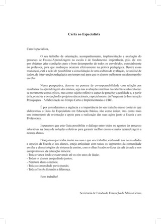 Carta ao Especialista



Caro Especialista,

            O seu trabalho de orientação, acompanhamento, implementação e avaliação do
processo de Ensino-Aprendizagem na escola é de fundamental importância, pois ele tem
por objetivo criar condições para o bom desempenho de todos os envolvidos, especialmente
do professor, para que mudanças ocorram efetivamente na prática pedagógica. Dentre essas
mudanças, está a ação de possibilitar a consolidação de uma cultura de avaliação, de análise de
dados, de intervenção pedagógica em tempo real para que os alunos melhorem seu desempenho
escolar.

            Nessa perspectiva, deve-se ter postura de co-responsabilidade com relação aos
resultados da aprendizagem dos alunos, seja nas avaliações internas ou externas e não colocar-
se meramente como crítico, mas como sujeito reﬂexivo capaz de perceber a realidade e, a partir
dela, otimizar a execução dos projetos educacionais, especialmente, do Programa de Intervenção
Pedagógica – Alfabetização no Tempo Certo e Implementando o CBC.

           É por consideramos a urgência e a importância do seu trabalho nesse contexto que
elaboramos o Guia do Especialista em Educação Básica, não como único, mas como mais
um instrumento de orientação e apoio para a realização das suas ações junto à Escola e aos
Professores.

           Esperamos que este Guia possibilite o diálogo entre todos os agentes do processo
educativo, na busca de soluções coletivas para garantir melhor ensino e maior aprendizagem a
nossos alunos.

            Desejamos que tenha muito sucesso e que seu trabalho, embasado nas necessidades
e anseios da Escola e dos alunos, esteja articulado com todos os segmentos da comunidade
escolar e demais órgãos do sistema de ensino, com o olhar focado no fazer da sala de aula e nos
compromissos da educação mineira:
- Toda criança lendo e escrevendo até os oito anos de idade;
- Todos os alunos progredindo juntos;
- Nenhum aluno a menos;
- Toda a comunidade participando;
- Toda a Escola fazendo a diferença.

           Bom trabalho!




                                           Secretaria de Estado de Educação de Minas Gerais
 