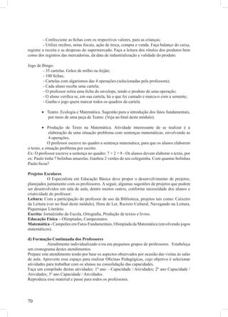 - Confeccione as ﬁchas com os respectivos valores, para as crianças;
          - Utilize recibos, notas ﬁscais, ação de troca, compra e venda. Faça balanço do caixa,
registre a receita e as despesas do supermercado. Faça a leitura dos rótulos dos produtos bem
como dos registros das mercadorias, da data de industrialização e validade do produto.

Jogo de Bingo:
        - 35 cartelas. Grãos de milho ou feijão;
        - 100 ﬁchas;
        - Cartelas com algarismos das 4 operações (selecionadas pela professora);
        - Cada aluno recebe uma cartela;
        - O professor retira uma ﬁcha do envelope, tendo o produto de uma operação;
        - O aluno veriﬁca se, em sua cartela, há o que foi cantado e marca-o com a semente;
        - Ganha o jogo quem marcar todos os quadros da cartela.

        • Teatro: Ecologia e Matemática. Sugestão para a introdução dos fatos fundamentais,
          por meio de uma peça de Teatro. (Veja ao ﬁnal deste módulo).

         • Produção de Texto na Matemática. Atividade interessante de se realizar é a
              elaboração de uma situação problema com sentenças matemáticas, envolvendo as
              4 operações.
             O professor escreve no quadro a sentença matemática, para que os alunos elaborem
o texto, a situação problema por escrito.
Ex: O professor escreve a sentença no quadro: 7 + 2 = 9 - Os alunos devem elaborar o texto, por
ex: Paulo tinha 7 bolinhas amarelas. Ganhou 2 verdes de seu coleguinha. Com quantas bolinhas
Paulo ﬁcou?

Projetos Escolares
            O Especialista em Educação Básica deve propor o desenvolvimento de projetos,
planejados juntamente com os professores. A seguir, algumas sugestões de projetos que podem
ser desenvolvidos em sala de aula, dentre muitos outros, conforme necessidade dos alunos e
criatividade do professor:
Leitura: Com a participação do professor de uso da Biblioteca, projetos tais como: Caixeiro
da Leitura (ver no ﬁnal deste módulo), Hora de Ler, Recreio Cultural, Navegando na Leitura,
Piquenique Literário.
Escrita: Jornalzinho da Escola, Ortograﬁa, Produção de textos e livros.
Educação Física – Olimpíadas, Campeonatos.
Matemática - Campeões em Fatos Fundamentais, Olimpíada da Matemática (envolvendo jogos
matemáticos).

d) Formação Continuada dos Professores
           Atendimento individualizado e/ou em pequenos grupos de professores. Estabeleça
um cronograma destes atendimentos.
Prepare este atendimento tendo por base os aspectos observados por ocasião das visitas às salas
de aula. Aproveite esse espaço para realizar Oﬁcinas Pedagógicas, cujo objetivo é selecionar
atividades para trabalhar com os alunos na consolidação das capacidades.
Faça um compilado destas atividades: 1º ano – Capacidade / Atividades; 2º ano Capacidade /
Atividades; 3º ano Capacidade / Atividades.
Reproduza esse material e passe para todos os professores.




70
 
