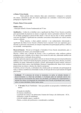 e) Datas Cívico-Sociais
          Neste período temos inúmeras datas para comemorar e enriquecer o currículo
dos alunos, utilizando-as para dar maior signiﬁcação aos conteúdos e desenvolver projetos
pedagógicos.Algumas idéias:

Projeto: Datas Cívico-sociais

Público-Alvo:
- Educação Infantil e Ensino Fundamental até 9º Ano.

Justiﬁcativa - A idéia de se trabalhar com o signiﬁcado das Datas Cívico–Sociais se justiﬁca
pela oportunidade de propiciar aos alunos o resgate dos valores e princípios culturais. Por meio
de atividades pedagógicas desenvolvidas dentro e fora de sala de aula os alunos aprendem
com mais facilidade o signiﬁcado dos conteúdos curriculares relacionados aos valores morais,
sociais e culturais.
            Dessa maneira, o aluno poderá construir o seu conhecimento relacionando o
signiﬁcado das Datas Cívico–Sociais à História local e nacional. Com isso esperamos que o
discente se posicione criticamente em relação à importância da participação política e reﬂexiva
na sociedade contemporânea.

Desenvolvimento - Deverá ser divulgado o Calendário Cívico–Social, mensalmente, para o
conhecimento dos alunos e da comunidade escolar.
Discuta e deﬁna com a Direção da Escola e com os professores sobre melhores práticas
pedagógicas para o trabalho com as datas cívico-sociais de cada mês, elaborando também um
cronograma para a realização dessas práticas.
Cada data apresenta aspectos que podem e devem ser desenvolvidos por meio de procedimentos
didáticos como: o desenvolvimento de projetos, pesquisas, entrevistas, feiras, oﬁcinas, excursões,
trabalhos em grupo, elaboração de painéis e jornais, apresentação de peças teatrais, músicas e
danças dentre tantos outros, cuja ﬁnalidade é destacar a importância das datas cívico–sociais e
proporcionar aos alunos o alcance dos objetivos propostos.
Conforme convier à Escola, a culminância dos estudos pode ser realizada com participação de
todos os alunos e também da comunidade escolar, em dia que deverá ser previamente divulgado
pela Escola.

  Avaliação - É o processo de revisar os momentos, as ações, as atitudes durante o
  desenvolvimento e o ﬁnal das atividades. A Avaliação pode ser realizada através da
  observação do envolvimento dos alunos nas atividades, da mudança de comportamento e
  atitudes dos alunos, da integração da comunidade com a Escola, da produção oral e escrita
  sobre os temas abordados, dentre tantas outras.

   •   1º de maio: Dia do Trabalhador – Itens que poderão ser pesquisados e trabalhados pelos
       alunos:

    - O mundo do trabalho;
    - Os direitos trabalhistas;
    - Legislação da criança e do adolescente; Estatuto da Criança e do Adolescente – ECA;
    - Segurança e saúde do trabalhador;
    - Local de trabalho seguro e saudável;
    - Outros, a critério dos professores e considerando a realidade.



                                                                                              71
 