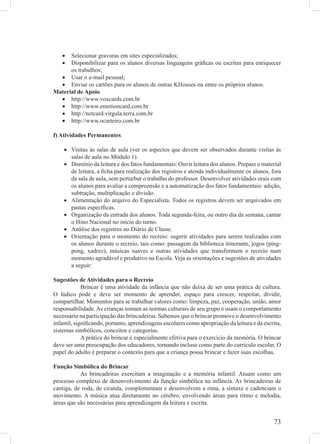 •  Selecionar gravuras em sites especializados;
   •  Disponibilizar para os alunos diversas linguagens gráﬁcas ou escritas para enriquecer
      os trabalhos;
  • Usar o e-mail pessoal;
  • Enviar os cartões para os alunos de outras KHouses ou entre os próprios alunos.
Material de Apoio
  • http://www.voxcards.com.br
  • http://www.emotioncard.com.br
  • http://netcard.virgula.terra.com.br
  • http://www.ocarteiro.com.br

f) Atividades Permanentes

    • Visitas às salas de aula (ver os aspectos que devem ser observados durante visitas às
      salas de aula no Módulo 1).
    • Domínio da leitura e dos fatos fundamentais: Ouvir leitura dos alunos. Prepare o material
      de leitura, a ﬁcha para realização dos registros e atenda individualmente os alunos, fora
      da sala de aula, sem perturbar o trabalho do professor. Desenvolver atividades orais com
      os alunos para avaliar a compreensão e a automatização dos fatos fundamentais: adição,
      subtração, multiplicação e divisão.
    • Alimentação do arquivo do Especialista. Todos os registros devem ser arquivados em
      pastas especíﬁcas.
    • Organização da entrada dos alunos. Toda segunda-feira, ou outro dia da semana, cantar
      o Hino Nacional no início do turno.
    • Análise dos registros no Diário de Classe.
    • Orientação para o momento do recreio: sugerir atividades para serem realizadas com
      os alunos durante o recreio, tais como: passagem da biblioteca itinerante, jogos (ping-
      pong, xadrez), músicas suaves e outras atividades que transformem o recreio num
      momento agradável e produtivo na Escola. Veja as orientações e sugestões de atividades
      a seguir:

Sugestões de Atividades para o Recreio
             Brincar é uma atividade da infância que não deixa de ser uma prática de cultura.
O lúdico pode e deve ser momento de aprender, espaço para crescer, respeitar, dividir,
compartilhar. Momentos para se trabalhar valores como: limpeza, paz, cooperação, união, amor
responsabilidade. As crianças tomam as normas culturais de seu grupo e usam o comportamento
necessário na participação das brincadeiras. Sabemos que o brincar promove o desenvolvimento
infantil, signiﬁcando, portanto, aprendizagens escolares como apropriação da leitura e da escrita,
sistemas simbólicos, conceitos e categorias.
             A prática do brincar é especialmente efetiva para o exercício da memória. O brincar
deve ser uma preocupação dos educadores, tornando incluso como parte do currículo escolar. O
papel do adulto é preparar o contexto para que a criança possa brincar e fazer suas escolhas.

Função Simbólica do Brincar
           As brincadeiras exercitam a imaginação e a memória infantil. Atuam como um
processo complexo de desenvolvimento da função simbólica na infância. As brincadeiras de
cantiga, de roda, de ciranda, complementam e desenvolvem a rima, a sintaxe e cadenciam o
movimento. A música atua diretamente no cérebro, envolvendo áreas para ritmo e melodia,
áreas que são necessárias para aprendizagem da leitura e escrita.


                                                                                              73
 