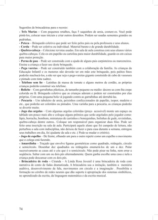 Sugestões de brincadeiras para o recreio:
- Três Marias – Com pequenos retalhos, faça 5 saquinhos de areia, costure-os. Você pode
pintá-los, colocar suas iniciais e criar outros desenhos. Podem ser usadas sementes grandes ou
pedrinhas.
- Peteca – Brinquedo coletivo que pode ser feito pelos pais ou pela professora e seus alunos.
- Corda – Pode ser coletiva ou individual. Material barato e de grande durabilidade.
- Quebra-cabeça – Colecione revistas usadas. Em sala de aula construa com seus alunos vários
quebra-cabeças. Cole-os em papelão ou cartolina para maior durabilidade, guarde-os em caixas
para maior proteção.
- Perna de pau – Pode ser construído com a ajuda de alguns pais carpinteiros ou marceneiros.
Ensine a criança a fazer uso deste brinquedo.
- Pega varetas – Pode ser construído também com a colaboração da família. As crianças da
Educação Infantil e os menores não deverão ter em mão este brinquedo, pois palitos ﬁnos
poderão machucá-los, a não ser que seja o pega-varetas gigante construído de cabo de vassoura
e pintado com tinta xadrez.
- Telefone sem ﬁo – Latinhas de massa de tomate e alguns metros de cordão, as próprias
crianças poderão construir seu telefone.
- Boliche – Com garraﬁnhas plásticas, de tamanho pequeno ou médio: decore-as com ﬁta crepe
colorida ou lã. Brinquedo coletivo que as crianças adoram e podem ser construídos por elas
próprias. Com uma pequena bola vá jogando contra as garraﬁnhas até derrubá-las.
- Pescaria – Um tabuleiro de areia, peixinhos confeccionados de papelão, isopor, madeira e
etc., que poderão ser coloridos ou pintados. Uma varinha para a pescaria, as crianças poderão
se divertir muito.
- Jogo das argolas – Com algumas argolas coloridas (preço acessível) monte um espaço ou
tablado um pouco mais alto e coloque alguns prêmios que serão argolados pelo jogador como:
lápis, borracha, bombom, miniaturas de carrinhos e bonequinhas, bolinhas de gude, revistinhas,
quebra-cabeça dentre outros.. Coloque um responsável para organizar duas ﬁlas. Pode ser
feito uma inscrição na sala de aula. Participará aquele aluno que foi campeão de leitura, não
perturbou a sala com indisciplina, não deixou de fazer o para casa durante a semana, entregou
seus trabalhos em dia, foi ajudante da sala e etc. ( Pode-se mudar o critério).
- Jogo de espelho – De frente, olhando um para o outro repetir como um espelho o movimento
que o colega está fazendo.
- Amarelinha – Traçado que envolve ﬁguras geométricas como quadrado, retângulo, círculo
e semicírculo. Desenhar dez quadrados ou retângulos enumerá-los de um a dez. Pular
sucessivamente as casas até o céu que é o semicírculo. Não pode pisar na linha, nem errar a
seqüência. Saltar com um ou dois pés alternadamente. Quem ganha escolhe uma casa e nela a
criança pode descansar com os dois pés.
- Brincadeira de roda – Ciranda – A Linda Rosa Juvenil é uma brincadeira de roda com
narrativa de conto de fadas dramatizada. A brincadeira usa a imitação, também a memória
auditiva, desenvolvimento da fala, movimentos em círculo e a imaginação . Possibilita a
formação no cérebro de redes neurais que dão suporte à apropriação dos sistemas simbólicos,
no aprendizado da escrita, da linguagem matemática e da escrita musical.




74
 