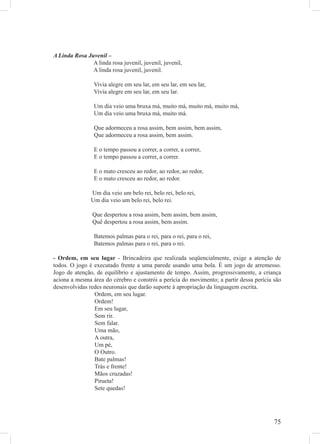 A Linda Rosa Juvenil –
               A linda rosa juvenil, juvenil, juvenil,
               A linda rosa juvenil, juvenil.

                 Vivia alegre em seu lar, em seu lar, em seu lar,
                 Vivia alegre em seu lar, em seu lar.

                 Um dia veio uma bruxa má, muito má, muito má, muito má,
                 Um dia veio uma bruxa má, muito má.

                 Que adormeceu a rosa assim, bem assim, bem assim,
                 Que adormeceu a rosa assim, bem assim.

                 E o tempo passou a correr, a correr, a correr,
                 E o tempo passou a correr, a correr.

                 E o mato cresceu ao redor, ao redor, ao redor,
                 E o mato cresceu ao redor, ao redor.

               Um dia veio um belo rei, belo rei, belo rei,
               Um dia veio um belo rei, belo rei.

                Que despertou a rosa assim, bem assim, bem assim,
                Quê despertou a rosa assim, bem assim.

                 Batemos palmas para o rei, para o rei, para o rei,
                 Batemos palmas para o rei, para o rei.

- Ordem, em seu lugar - Brincadeira que realizada seqüencialmente, exige a atenção de
todos. O jogo é executado frente a uma parede usando uma bola. É um jogo de arremesso.
Jogo de atenção, de equilíbrio e ajustamento de tempo. Assim, progressivamente, a criança
aciona a mesma área do cérebro e constrói a perícia do movimento; a partir dessa perícia são
desenvolvidas redes neuronais que darão suporte à apropriação da linguagem escrita.
                Ordem, em seu lugar.
                Ordem!
                Em seu lugar,
                Sem rir.
                Sem falar.
                Uma mão,
                A outra,
                Um pé,
                O Outro.
                Bate palmas!
                Trás e frente!
                Mãos cruzadas!
                Pirueta!
                Sete quedas!




                                                                                         75
 