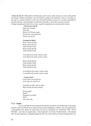 - Escravos de Jó - Brincadeira realizada por, pelo menos, duas crianças ou uma roda grande
de crianças. Objetos utilizados: caixa de fósforos, pedaços de madeiras e outros. Ao chegar no
zig-zig-zá a criança mantém a caixa e faz três deslocamentos sucessivos, um para cada palavra
zig (para direita), zig (esquerda), zá (direita), passando a caixa para a pessoa à direita.
Cantiga ritmada que desenvolve a rima, requisito importante na construção da leitura.
                    - Os escravos de Jó
                   Jogavam caxangá
                   Tira, põe
                   Deixa o Zé Pereira jogar
                   Guerreiros com guerreiros
                   Fazem zig-zig-zá.

                 Ciranda de Roda
                 Passa, Passa Gavião.
                 Passa, passa gavião.
                 Todo mundo é bom
                 Passa, passa gavião.
                 Todo mundo é bom

                 A lavadeira faz assim, assim, assim
                 A lavadeira faz assim, assim, assim.

                 Passa, passa gavião.
                 Todo mundo é bom
                 Passa, passa gavião.
                 Todo mundo é bom.

                 A cozinheira faz assim, assim, assim.
                 A cozinheira faz assim, assim, assim.

                  - Lenço Atrás
                 Corre cutia, na casa da tia.
                 corre cipó, na casa da vó.

                 Lencinho na mão, caiu no chão.
                 Moça bonita do meu coração.

                 Posso jogar?
                 Pode!!
                 Ninguém vai olhar?
                 Não!!
                 Um, dois, três.

7.1.2 - Junho
           Esse é o período de encerramento de semestre, portanto vale lembrar que é um tempo
em que se devem intensiﬁcar as ações de intervenção pedagógica. Analise com seus professores
o desempenho dos alunos de cada turma. Reveja as orientações da Resolução 1086 / 08 da
SEE/MG, que trata da organização e funcionamento do Ensino Fundamental e a Resolução
666 / 05 que estabelece a obrigatoriedade do CBC nos Anos Finais do Ensino Fundamental e no


76
 