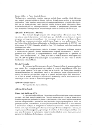 Ensino Médio e os Planos Anuais de Ensino.
Veriﬁque se as competências previstas para esse período foram vencidas. Ainda há tempo
para garantir essas aprendizagens. Com o professor de cada turma, reforce as intervenções
pedagógicas. Conte, para isso, com os professores de uso da biblioteca, eventuais, vice-diretor,
para que, de forma articulada com o professor regente, possa-se atingir o sucesso do aluno.
Caso as intervenções não tenham possibilitado a melhoria da aprendizagem, juntamente com
seus professores, replaneje-as com novas estratégias e faça-as acontecer com novas ações.

a) Reunião de Professores – Módulo 2
            Esse momento de ação conjunta entre o Especialista e o Professor, para o Plano
de Aula de cada dia da semana, é importante para que o trabalho com as turmas do mesmo
ano possa ser integrado, compartilhado e em consonância com o que se prevê para o aluno.
Possibilite que esse momento continue sendo frutuoso. Prepare-se bem, tendo sempre o Plano
de Ensino, Guias do Professor Alfabetizador, as Resoluções acima citadas da SEE/MG e os
Cadernos da SEE / MG elaborados pelo CEALE ou CBC, (conforme o nível de atuação dos
professores) em mãos.
Disponibilize, para seus professores, material de suporte, sugestão de atividades, histórias
a serem contadas, poesias, e solicite antecipadamente do grupo a contribuição. O Módulo 2
permite a você, Especialista, o acompanhamento ao “fazer” do professor e ao “aprender” do
aluno. Lance mão do Caderno 2 do CEALE. Nele estão as matrizes de ensino para os primeiros
anos. Os CBC não podem ser esquecidos para o direcionamento dos Anos Finais do Ensino
Fundamental e Ensino Médio.

b) Ação Colegiada
           É o momento também da presença dos pais. Não espere o ﬁnal do semestre para fazer
esse contato, dizer a eles das ações de intervenção e, às vezes, da necessidade de o ﬁlho ﬁcar
por um tempo maior na Escola, caso a criança precise de ações que lhe permitam consolidar
as capacidades ainda não consolidadas. Isso deve ser feito agora, no período que antecede a
entrega dos boletins, para que haja tempo de se garantir a aprendizagem ainda no semestre.
Só ao ﬁnal do período, a entrega dos boletins deve acontecer já com os resultados de toda a
intervenção e, com certeza, da melhoria da aprendizagem.

c) Atividades Permanentes:
           Ver sugestões dos meses anteriores.

d) Datas Cívico-Sociais

Dia do Meio Ambiente - 05/06
            A conscientização ambiental é tema transversal importantíssimo e deve perpassar
por toda a atividade pedagógica da Escola. Devemos aproveitar essa celebração para reforçar
nossos compromissos com a vida do planeta e conscientizar a todos para os perigos que as ações
humanas têm provocado. Construa com seus professores projetos pedagógicos de leitura, de
produção de textos, de matemática, de recreação, envolvendo temas relativos ao meio ambiente
e à consciência ecológica. É bom promover momentos de se assistir a ﬁlmes, a apresentações
teatrais (com peças encenadas pelos alunos), de realização de festivais de poesias e músicas, de
slogans, de desenhos e de painéis, apresentação de palestras, de demonstrações cientíﬁcas com
esse tema. É momento de muita riqueza para a formação cidadã de nossos alunos, sem deixar
perder o foco da Leitura, da Escrita e do Letramento.



                                                                                             77
 