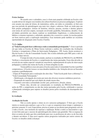 Festas Juninas
            De acordo com o calendário, essa é a festa mais popular celebrada na Escola e não
se pode deixar de integrar essa temática da cultura brasileira ao processo pedagógico. Explorar
esse assunto nas aulas de leitura, de matemática, enﬁm, em todos os conteúdos, só fará com
que esse período de aprendizagem seja mais rico, alegre e saboroso. Pode ser razão para um
belo projeto pedagógico: leituras de histórias, músicas, poesias, receitas e demais gêneros
com temas do universo caipira, recreação envolvendo quadrilha, brincadeiras, desaﬁos. Estas
atividades permitirão aos alunos explorar as modalidades lingüísticas, o conhecimento de
hábitos e costumes regionais e, sobretudo, aprender a ler, a escrever e contar. As receitas podem
ser bons motivos para a exploração matemática. Esse momento pode também ser excelente
oportunidade de integração entre Escola e Família.

7.1.3- Julho
a) “Toda Escola pode fazer a diferença e toda a comunidade participando.” - Este é o período
em que todas as Escolas de Minas Gerais realizam a análise dos resultados das Avaliações
Externas e reorganizam o Plano de Intervenção Pedagógica - PIP. Assim, fazem acontecer o
Dia da Escola e o dia da Comunidade Escolar. São eventos deﬁnidos pela SRE para o mês de
julho em datas móveis.
            É tempo de toda a Escola estudar, analisar os resultados do PROALFA e do PROEB.
Veriﬁcar o crescimento da Escola e o cumprimento das metas pactuadas. Esses dias deverão se
revestir de um caráter especial: tomada de consciência, replanejamento de ações de intervenção
pedagógica e análise das metas da Escola, se foram atingidas ou não.
            Tornar públicos esses atos para a Escola e para toda a Comunidade Escolar é partilhar
compromissos. A Escola é nossa e os seus desaﬁos também o são. Soluções devem ser buscadas
conjunta e partilhadamente.
- Etapas de Preparação para a realização dos dois dias: “Toda Escola pode fazer a diferença” e
“Toda Comunidade Participando.”
  - Mobilização e divulgação do evento por meio dos diversos recursos midiáticos possíveis.
  - Preparação do material que será objeto de estudo nesses dias.
  - Encontro com toda a comunidade escolar: pais, professores, direção, alunos.
            Nestes dias, deverão ser comunicados os resultados do PROALFA/PROEB, as
ações do PIP, o cumprimento ou não das metas pactuadas pela Escola, celebrando o sucesso
e planejando estratégias para superar os desaﬁos postos pelos resultados do desempenho dos
alunos.

b) Avaliação

Avaliação da Escola
            Não se avalia apenas o aluno ou só o processo pedagógico. É bom que a Escola
inteira se assente para analisar o que se fez e o que se conquistou nesse tempo e replanejar o
próximo semestre. E você, Especialista, precisa se juntar ao seu diretor para programar com ele
e toda a Escola esse momento de repensar e replanejar. Relate a todos os funcionários o que
se tem feito para que o sucesso da aprendizagem dos alunos seja garantido. Não se esqueça de
dizer os nomes de todos que têm contribuído para isso: os professores de sala e os de fora dela
e demais servidores. E faça ouvir aqueles outros progressos realizados por outros setores da
Escola e os desaﬁos ainda a alcançar.




78
 