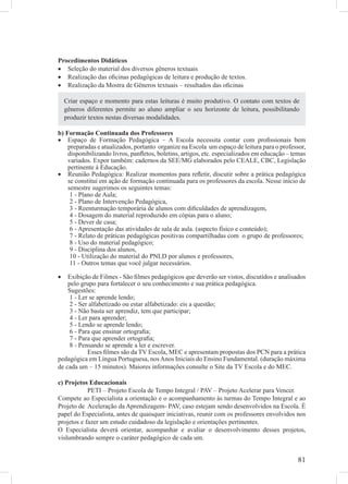 Procedimentos Didáticos
• Seleção do material dos diversos gêneros textuais
• Realização das oﬁcinas pedagógicas de leitura e produção de textos.
• Realização da Mostra de Gêneros textuais – resultados das oﬁcinas

    Criar espaço e momento para estas leituras é muito produtivo. O contato com textos de
    gêneros diferentes permite ao aluno ampliar o seu horizonte de leitura, possibilitando
    produzir textos nestas diversas modalidades.

b) Formação Continuada dos Professores
• Espaço de Formação Pedagógica – A Escola necessita contar com proﬁssionais bem
    preparadas e atualizados, portanto organize na Escola um espaço de leitura para o professor,
    disponibilizando livros, panﬂetos, boletins, artigos, etc. especializados em educação – temas
    variados. Expor também: cadernos da SEE/MG elaborados pelo CEALE, CBC, Legislação
    pertinente à Educação.
• Reunião Pedagógica: Realizar momentos para reﬂetir, discutir sobre a prática pedagógica
    se constitui em ação de formação continuada para os professores da escola. Nesse início de
    semestre sugerimos os seguintes temas:
     1 - Plano de Aula;
     2 - Plano de Intervenção Pedagógica,
     3 - Reenturmação temporária de alunos com diﬁculdades de aprendizagem,
     4 - Dosagem do material reproduzido em cópias para o aluno;
     5 - Dever de casa;
     6 - Apresentação das atividades de sala de aula. (aspecto físico e conteúdo);
     7 - Relato de práticas pedagógicas positivas compartilhadas com o grupo de professores;
     8 - Uso do material pedagógico;
     9 - Disciplina dos alunos,
     10 - Utilização do material do PNLD por alunos e professores,
     11 - Outros temas que você julgar necessários.

•   Exibição de Filmes - São ﬁlmes pedagógicos que deverão ser vistos, discutidos e analisados
    pelo grupo para fortalecer o seu conhecimento e sua prática pedagógica.
    Sugestões:
     1 - Ler se aprende lendo;
     2 - Ser alfabetizado ou estar alfabetizado: eis a questão;
     3 - Não basta ser aprendiz, tem que participar;
     4 - Ler para aprender;
     5 - Lendo se aprende lendo;
     6 - Para que ensinar ortograﬁa;
     7 - Para que aprender ortograﬁa;
     8 - Pensando se aprende a ler e escrever.
            Esses ﬁlmes são da TV Escola, MEC e apresentam propostas dos PCN para a prática
pedagógica em Língua Portuguesa, nos Anos Iniciais do Ensino Fundamental. (duração máxima
de cada um – 15 minutos). Maiores informações consulte o Site da TV Escola e do MEC.

c) Projetos Educacionais
            PETI – Projeto Escola de Tempo Integral / PAV – Projeto Acelerar para Vencer.
Compete ao Especialista a orientação e o acompanhamento às turmas do Tempo Integral e ao
Projeto de Aceleração da Aprendizagem- PAV, caso estejam sendo desenvolvidos na Escola. É
papel do Especialista, antes de quaisquer iniciativas, reunir com os professores envolvidos nos
projetos e fazer um estudo cuidadoso da legislação e orientações pertinentes.
O Especialista deverá orientar, acompanhar e avaliar o desenvolvimento desses projetos,
vislumbrando sempre o caráter pedagógico de cada um.


                                                                                             81
 