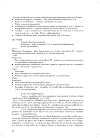 Sugestões de atividades a serem desenvolvidas com os professores que atuam nesse Projeto.
• Reuniões Pedagógicas e do Módulo 2 para estudo e elaboração do Plano de Aula.
• Reuniões com as famílias – informar o desempenho dos alunos.
• Visitas semanais às salas de aula.
• Atendimentos individuais e/ou em pequenos grupos aos professores, com o objetivo de
   fazer pontuações sobre os registros realizados por ocasião da visita às salas de aula.
• Avaliação – Leitura dos resultados e replanejamento das atividades com o professor da
   turma organizando as atividades de intervenção pedagógica.
• Audição de leitura dos alunos fazendo os registros que o ato de ler requer.

d) Avaliação
            Avaliação Diagnóstica (Interna)
            Abrangência – todos os alunos do 2º ao 5º ano do Ensino Fundamental.
            Avaliar em Matemática:
2º Ano
Matemática: Capacidades – fatos fundamentais com o total e minuendo até 10 (veriﬁcar a
compreensão, a automatização e a aplicação em situações problema).
3º ano
Capacidade:
• Fatos fundamentais com total e minuendo até 18. (veriﬁcar a compreensão, automatização
    e a aplicação em situações problema).
• Resolver problemas matemáticos envolvendo (operação) algoritmos da adição e subtração
    sem e com reserva e reagrupamento.
4º ano
    Capacidade:
• Fatos fundamentais da multiplicação e divisão.
• Veriﬁcar compreensão, automatização e aplicação em situação problema.
5º ano
Capacidade:
• Fatos fundamentais da multiplicação e divisão.
• Veriﬁcar compreensão, automatização e aplicação em situação problema.
• Resolução de algoritmos das 4 operações, envolvendo todas as diﬁculdades relativas à
    reserva e ao reagrupamento.

            Avaliar em Língua Portuguesa:
            Avaliar as capacidades relativas à aquisição da leitura e escrita conforme orientam
os cadernos da SEE-MG elaborados pelo CEALE.
 Estas avaliações devem ser elaboradas pelo Especialista, aplicadas por um professor, em
sistema de rodízio. Devem ser corrigidas pelo professor da turma que fará com o Especialista a
análise dos resultados. Após a leitura e análise dos resultados, juntamente com os Professores,
faça as intervenções devidas. Divulgue os resultados para os alunos e pais.
            Deve o Especialista acompanhar e continuar avaliando a aprendizagem dos alunos
por meio dos instrumentos usados para tais ﬁns e que constituirão a somatória dos resultados
avaliativos no terceiro bimestre.
            Embora estas sugestões para a Avaliação Diagnóstica estejam direcionadas para os
alunos dos Anos Iniciais do Ensino Fundamental, a avaliação diagnóstica deve se estender a
todos os alunos dos Anos Finais do Ensino Fundamental e alunos do Ensino Médio sendo o
Especialista e os professores os responsáveis pela elaboração dos instrumentos de Avaliação,
pela aplicação e pela análise dos resultados. Orientar e acompanhar as ações pedagógicas


82
 
