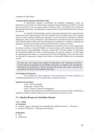 competem ao especialista.

Avaliação de Desempenho Individual (ADI)
             O Especialista, enquanto coordenador dos trabalhos pedagógicos, junto aos
professores, precisa deter um conhecimento consistente dos procedimentos de ADI. É essencial
que ele desenvolva com sua equipe, estudos constantes sobre o real objetivo da Avaliação de
Desempenho Individual e sua importância, enquanto fator de crescimento proﬁssional e pessoal
de cada um.
             A Avaliação de Desempenho constitui ferramenta indispensável ao aprimoramento
do processo ensino-aprendizagem, e de todo o trabalho na Escola. Indica onde, como e quando
intervir, a ﬁm de apontar caminhos que garantam o sucesso da Escola, sobretudo no trabalho
pedagógico. Busca corrigir distorções, sanar deﬁciências e preencher lacunas na formação de
cada avaliado, poderá a partir dela traçar estratégias de atendimento e subsidiar a elaboração de
programas, projetos de formação continuada de professores e demais servidores.
             O processo de avaliação de desempenho do servidor orienta-se pelo cumprimento
dos objetivos, planos e metas de trabalho e ao mesmo tempo, avalia características individuais
como iniciativa, responsabilidade, liderança, conduta ética. Permite conhecer o proﬁssional
no desempenho global da Escola, no aprimoramento do processo educativo, na efetividade
da aprendizagem dos alunos, na concretização do Projeto Pedagógico da Escola, bem como
nas ralações de cooperação e respeito entre todos e na interação solidária com a comunidade
escolar.

  Por tudo isso, vale ressaltar que é papel do Especialista, com a liderança de Diretor,
  investir esforços na realização de um trabalho competente, no sentido de dar informações
  consistentes aos professores e demais servidores da Escola sobre todo o processo de
  realização da Avaliação de Desempenho Individual.

f) Atividades Permanentes
           Ver atividades dos meses anteriores. Como já dissemos nos meses anteriores, as
atividades permanentes devem ser intensiﬁcadas no segundo semestre.

g) Datas Cívico-Sociais
           11/08 – Dia do Estudante;
           2º Domingo – Dia dos Pais;
           22/08 – Folclore e Supervisor Pedagógico.
           Planejar com professores as atividades que devem ser desenvolvidas, lembrando as
sugestões contidas no Projeto Datas Cívicas e Comemorativas do mês de maio.

7.2 - Quadro-Resumo de Atividades Mensais

7.2.1 – Maio
a) Avaliações:
• Internas: análise e divulgação dos resultados das avaliações internas – 1º Bimestre.
• Externas: PROALFA – realização das avaliações.

b) Reuniões
• Pais
• Professores



                                                                                             83
 