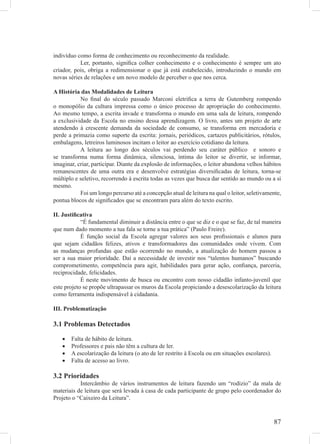 indivíduo como forma de conhecimento ou reconhecimento da realidade.
           Ler, portanto, signiﬁca colher conhecimento e o conhecimento é sempre um ato
criador, pois, obriga a redimensionar o que já está estabelecido, introduzindo o mundo em
novas séries de relações e um novo modelo de perceber o que nos cerca.

A História das Modalidades de Leitura
           No ﬁnal do século passado Marconi eletriﬁca a terra de Gutemberg rompendo
o monopólio da cultura impressa como o único processo de apropriação do conhecimento.
Ao mesmo tempo, a escrita invade e transforma o mundo em uma sala de leitura, rompendo
a exclusividade da Escola no ensino dessa aprendizagem. O livro, antes um projeto de arte
atendendo à crescente demanda da sociedade de consumo, se transforma em mercadoria e
perde a primazia como suporte da escrita: jornais, periódicos, cartazes publicitários, rótulos,
embalagens, letreiros luminosos incitam o leitor ao exercício cotidiano da leitura.
           A leitura ao longo dos séculos vai perdendo seu caráter público e sonoro e
se transforma numa forma dinâmica, silenciosa, íntima do leitor se divertir, se informar,
imaginar, criar, participar. Diante da explosão de informações, o leitor abandona velhos hábitos
remanescentes de uma outra era e desenvolve estratégias diversiﬁcadas de leitura, torna-se
múltiplo e seletivo, recorrendo à escrita todas as vezes que busca dar sentido ao mundo ou a si
mesmo.
           Foi um longo percurso até a concepção atual de leitura na qual o leitor, seletivamente,
pontua blocos de signiﬁcados que se encontram para além do texto escrito.

II. Justiﬁcativa
            “É fundamental diminuir a distância entre o que se diz e o que se faz, de tal maneira
que num dado momento a tua fala se torne a tua prática” (Paulo Freire).
            É função social da Escola agregar valores aos seus proﬁssionais e alunos para
que sejam cidadãos felizes, ativos e transformadores das comunidades onde vivem. Com
as mudanças profundas que estão ocorrendo no mundo, a atualização do homem passou a
ser a sua maior prioridade. Daí a necessidade de investir nos “talentos humanos” buscando
comprometimento, competência para agir, habilidades para gerar ação, conﬁança, parceria,
reciprocidade, felicidades.
            É neste movimento de busca ou encontro com nosso cidadão infanto-juvenil que
este projeto se propõe ultrapassar os muros da Escola propiciando a desescolarização da leitura
como ferramenta indispensável à cidadania.

III. Problematização

3.1 Problemas Detectados

   •   Falta de hábito de leitura.
   •   Professores e pais não têm a cultura de ler.
   •   A escolarização da leitura (o ato de ler restrito à Escola ou em situações escolares).
   •   Falta de acesso ao livro.

3.2 Prioridades
           Intercâmbio de vários instrumentos de leitura fazendo um “rodízio” da mala de
materiais de leitura que será levada á casa de cada participante de grupo pelo coordenador do
Projeto o “Caixeiro da Leitura”.



                                                                                                87
 