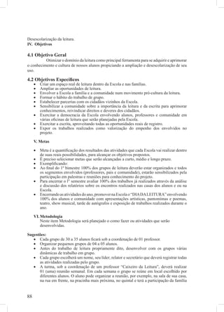 Desescolarização da leitura.
IV. Objetivos

4.1 Objetivo Geral
          Otimizar o domínio da leitura como principal ferramenta para se adquirir e aprimorar
o conhecimento e cultura de nossos alunos propiciando a ampliação e desescolarização de seu
uso.

4.2 Objetivos Especíﬁcos
     •   Criar um espaço real de leitura dentro da Escola e nas famílias.
     •   Ampliar as oportunidades de leitura.
     •   Envolver a Escola a família e a comunidade num movimento pró-cultura da leitura.
     •   Formar o hábito do trabalho de grupo.
     •   Estabelecer parcerias com os cidadãos vizinhos da Escola.
     •   Sensibilizar a comunidade sobre a importância da leitura e da escrita para aprimorar
         conhecimentos, reivindicar direitos e deveres dos cidadãos.
     •   Exercitar a democracia da Escola envolvendo alunos, professores e comunidade em
         várias oﬁcinas de leitura que serão planejadas pela Escola.
     •   Exercitar a escrita, aproveitando todas as oportunidades reais de registro.
     •   Expor os trabalhos realizados como valorização do empenho dos envolvidos no
         projeto.

     V. Metas

     •   Meta é a quantiﬁcação dos resultados das atividades que cada Escola vai realizar dentro
         de suas reais possibilidades, para alcançar os objetivos propostos.
     •   É preciso selecionar metas que serão alcançadas a curto, médio e longo prazo.
     •   Exempliﬁcando:
     •   Ao ﬁnal do 1º bimestre 100% dos grupos de leitura deverão estar organizados e todos
         os segmentos envolvidos (professores, pais e comunidade), estarão sensibilizados pela
         participação em palestras e reuniões para conhecimento do projeto.
     •   Para encerrar o l° semestre avaliar 100% dos trabalhos já realizados através da análise
         e discussão dos relatórios sobre os encontros realizados nas casas dos alunos e ou na
         Escola.
     •   Encerrando as atividades do ano, promover na Escola o “DIA DA LEITURA” envolvendo
         100% dos alunos e comunidade com apresentações artísticas, pantomimas e poemas,
         teatro, show musical, tarde de autógrafos e exposição de trabalhos realizados durante o
         ano.

     VI. Metodologia
         Neste item Metodologia será planejado o como fazer ou atividades que serão
         desenvolvidas.

Sugestões:
   • Cada grupo de 30 a 35 alunos ﬁcará sob a coordenação de 01 professor.
   • Organizar pequenos grupos de 04 a 05 alunos.
   • Antes do trabalho de leitura propriamente dito, desenvolver com os grupos várias
      dinâmicas de trabalho em grupo.
   • Cada grupo escolherá um nome, seu líder; relator e secretário que deverá registrar todas
      as atividades realizadas pelo grupo.
   • A turma, sob a coordenação de um professor “Caixeiro da Leitura”, deverá realizar
      01 (uma) reunião semanal. Em cada semana o grupo se reúne em local escolhido por
      diferentes alunos. O aluno pode organizar a reunião, por exemplo, na sala de sua casa,
      na rua em frente, na pracinha mais próxima, no quintal e terá a participação da família


88
 