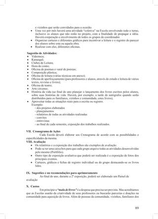 e vizinhos que serão convidados para a ocasião.
   •   Uma vez por mês haverá uma atividade “coletiva” na Escola envolvendo todo o turno,
       inclusive os alunos que não estão no projeto, com a ﬁnalidade de propagar a idéia.
       Haverá cooperação e envolvimento de todos os grupos do coordenador.
   •   Organizar cartazes e diferentes gráﬁcos para incentivar a leitura e o registro do parecer
       dos alunos sobre esta ou aquela obra.
   •   Realizar com eles, diferentes oﬁcinas.

Sugestão de Atividades:
• Videoteca;
• Karaoquê;
• Clubes de Leitura;
• Hora do conto;
• Oﬁcina de poemas e varal de poesias;
• Composição plástica;
• Oﬁcina de leitura (várias técnicas em anexo);
• Oﬁcina de aperfeiçoamento (para professores e alunos, através do estudo e leitura de vários
   textos, revistas e livros);
• Oﬁcina de teatro;
• Arte circense;
• História da vida (ao ﬁnal do ano planejar o lançamento dos livros escritos pelos alunos,
   sobre suas histórias de vida. Haverá, por exemplo, a tarde de autógrafos quando serão
   distribuídos para os familiares, vizinhos e comunidade, estes livros);
• Aproveitar todas as situações reais para a escrita ou registro.
   Exemplo:
      - dos projetos elaborados
      - planejamentos
      - relatórios de todas as atividades realizadas
      - convites
      - entrevistas
      - ao ﬁnal de cada semestre, exposição dos trabalhos realizados.

VII. Cronograma de Ações
           Cada Escola deverá elaborar seu Cronograma de acordo com as possibilidades e
especiﬁcidades da mesma.
VIII. Avaliação
   • Os relatórios e a exposição dos trabalhos são exemplos de avaliação.
   • Pode-se ter uma caixa box para que cada grupo arquive todas as atividades desenvolvidas
       pelo mesmo (Portfólio).
   • Outro tipo de exposição avaliativa que poderá ser realizada é a exposição de fotos dos
       principais eventos.
   • Cartazes, gráﬁcos e ﬁchas de registro individual ou do grupo destacando-se os livros
       lidos.

IX. Sugestões e ou recomendações para aprimoramento
          Ao ﬁnal do ano, durante a 2º exposição, poderá ser elaborado um Painel de
avaliação

X. Custos
          Em princípio a “mala de livros” é a despesa que precisa ser prevista. Mas acreditamos
que as Escolas usarão da criatividade de seus professores ou buscarão parcerias e doações na
comunidade para aquisição de livros. Além de pessoas da comunidade, vizinhos, familiares dos


                                                                                            89
 