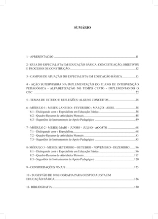 SUMÁRIO




1 - APRESENTAÇÃO ..............................................................................................................11

2 - GUIA DO ESPECIALISTA EM EDUCAÇÃO BÁSICA: CONCEITUAÇÃO, OBJETIVOS
E PROCESSO DE CONSTRUÇÃO ........................................................................................12

3 - CAMPOS DE ATUAÇÃO DO ESPECIALISTA EM EDUCAÇÃO BÁSICA ..................13

4 - AÇÃO SUPERVISORA NA IMPLEMENTAÇÃO DO PLANO DE INTERVENÇÃO
PEDAGÓGICA - ALFABETIZAÇÃO NO TEMPO CERTO - IMPLEMENTANDO O
CBC ...............................................................................................................................22

5 - TEMAS DE ESTUDO E REFLEXÕES: ALGUNS CONCEITOS ....................................28

6 - MÓDULO 1 - MESES: JANEIRO - FEVEREIRO - MARÇO - ABRIL ...........................38
    6.1 - Dialogando com o Especialista em Educação Básica .................................................38
    6.2 - Quadro-Resumo de Atividades Mensais......................................................................48
    6.3 - Sugestões de Instrumentos de Apoio Pedagógico .......................................................49

7 - MÓDULO 2 - MESES: MAIO - JUNHO - JULHO - AGOSTO ......................................68
    7.1 - Dialogando com o Especialista....................................................................................68
    7.2 - Quadro-Resumo de Atividades Mensais......................................................................83
    7.3 - Sugestões de Instrumentos de Apoio Pedagógico .......................................................85

8- MÓDULO 3 - MESES: SETEMBRO - OUTUBRO - NOVEMBRO - DEZEMBRO ........96
   8.1 - Dialogando com o Especialista em Educação Básica .................................................96
   8.2 - Quadro-Resumo de Atividades Mensais....................................................................117
   8.3 - Sugestões de Instrumentos de Apoio Pedagógico .....................................................120

9 - CONSIDERAÇÕES FINAIS ............................................................................................125

10 - SUGESTÃO DE BIBLIOGRAFIA PARA O ESPECIALISTA EM
EDUCAÇÃO BÁSICA...........................................................................................................126

11- BIBLIOGRAFIA ..............................................................................................................130
 