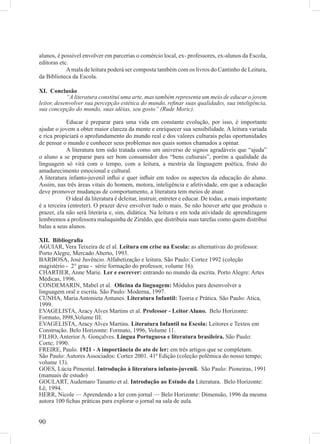 alunos, é possível envolver em parcerias o comércio local, ex- professores, ex-alunos da Escola,
editoras etc.
            A mala de leitura poderá ser composta também com os livros do Cantinho de Leitura,
da Biblioteca da Escola.

XI. Conclusão
            “A literatura constitui uma arte, mas também representa um meio de educar o jovem
leitor, desenvolver sua percepção estética do mundo, reﬁnar suas qualidades, sua inteligência,
sua concepção do mundo, suas idéias, seu gosto” (Rude Moric).

            Educar é preparar para uma vida em constante evolução, por isso, é importante
ajudar o jovem a obter maior clareza da mente e enriquecer sua sensibilidade. A leitura variada
e rica propiciará o aprofundamento do mundo real e dos valores culturais pelas oportunidades
de pensar o mundo e conhecer seus problemas nos quais somos chamados a opinar.
            A literatura tem sido tratada como um universo de signos agradáveis que “ajuda”
o aluno a se preparar para ser bom consumidor dos “bens culturais”, porém a qualidade da
linguagem só virá com o tempo, com a leitura, a mestria da linguagem poética, fruto do
amadurecimento emocional e cultural.
A literatura infanto-juvenil inﬂui e quer inﬂuir em todos os aspectos da educação do aluno.
Assim, nas três áreas vitais do homem, motora, inteligência e afetividade, em que a educação
deve promover mudanças de comportamento, a literatura tem meios de atuar.
            O ideal da literatura é deleitar, instruir, entreter e educar. De todas, a mais importante
é a terceira (entreter). O prazer deve envolver tudo o mais. Se não houver arte que produza o
prazer, ela não será literária e, sim, didática. Na leitura e em toda atividade de aprendizagem
lembremos a professora maluquinha de Ziraldo, que distribuía suas tarefas como quem distribui
balas a seus alunos.

XII. Bibliograﬁa
AGUIAR, Vera Teixeira de el al. Leitura em crise na Escola: as alternativas do professor.
Porto Alegre, Mercado Aberto, 1993.
BARBOSA, José Juvêncio. Alfabetização e leitura. São Paulo: Cortez 1992 (coleção
magistério - 2° grau - série formação do professor, volume 16).
CHARTIER, Anne Marie. Ler e escrever: entrando no mundo da escrita. Porto Alegre: Artes
Médicas, 1996.
CONDEMARIN, Mabel et al. Oﬁcina da linguagem: Módulos para desenvolver a
linguagem oral e escrita. São Paulo: Moderna, 1997.
CUNHA, Maria Antonieta Antunes. Literatura Infantil: Teoria e Prática. São Paulo: Atica,
1999.
EVAGELISTA, Aracy Alves Martins et al. Professor - Leitor Aluno. Belo Horizonte:
Formato, l998,Volume III.
EVAGELISTA, Aracy Alves Martins. Literatura Infantil na Escola: Leitores e Textos em
Construção. Belo Horizonte: Formato, 1996, Volume 11.
FILHO, Anterior A. Gonçalves. Lingua Portuguesa e literatura brasileira. São Paulo:
Corte; 1990.
FREIRE, Paulo. 1921 - A importância do ato de ler: em três artigos que se completam.
São Paulo: Autores Associados: Cortez 2001. 41ª Edição (coleção polêmica do nosso tempo;
volume 13).
GOES, Lúcia Pimentel. Introdução à literatura infanto-juvenil. São Paulo: Pioneiras, 1991
(manuais de estudo)
GOULART, Audemaro Tananto et al. Introdução ao Estudo da Literatura. Belo Horizonte:
Lê, 1994.
HERR, Nicole — Aprendendo a ler com jornal — Belo Horizonte: Dimensão, 1996 da mesma
autora 100 ﬁchas práticas para explorar o jornal na sala de aula.


90
 