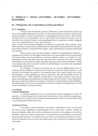 8 - MÓDULO 3 - MESES: SETEMBRO - OUTUBRO - NOVEMBRO -
DEZEMBRO

8.1 - Dialogando com o Especialista em Educação Básica

8.1.1- Setembro
            É ﬁnal de mais um bimestre escolar (3º Bimestre) e, como meio de ano, parece-nos
que as coisas podem transcorrer mais soltas e de forma descontraída. Entretanto isso não pode
acontecer quando o assunto de que falamos é a aprendizagem de nossos alunos. Todo o tempo
da Escola precisa ser intensamente vivido e aproveitado em benefício dos alunos, deve ser
articulado com os demais tempos e toda aprendizagem deve ser garantida, avaliada, conjugada
com o que se aprendeu antes e com o que virá depois.
Logo, as ações de intervenção pedagógica não podem ser esquecidas. Pelo contrário, nestes
últimos bimestres, devem ocorrer sistematicamente, atendendo às especiﬁcidades de cada aluno,
procurando recuperar o tempo perdido por alguns, enﬁm, garantindo que nenhuma criança ﬁque
sem aprender.
            Utilize aquelas ações de que já falamos: criação de reagrupamentos dinâmicos e
temporários dos alunos e ou atividades extra-horário com a participação de outros proﬁssionais
da Escola (professor de uso da biblioteca, eventual, supervisor, diretor, vice-diretor). E você,
Especialista, precisa estar atento para que essas ações não se percam, mas sejam, sobretudo,
articuladas com as do professor regente, planejadas e possam surtir os efeitos desejados: corrigir
o descompasso dos alunos no que diz respeito às aprendizagens e ao domínio das capacidades
esperadas para cada momento.
            Em setembro, as crianças do primeiro ano do Ciclo da Alfabetização devem ter
conhecimento do alfabeto, do mecanismo da leitura e da escrita de sílabas canônicas e não
canônicas, da formação das palavras e de pequenas frases. Isso só para lembrar que existem
aprendizagens a serem garantidas em todos os momentos, anos de escolaridade e níveis da
Escola (Resolução nº 1086 e nº666/05, da SEE/MG). E, como abril, setembro é um divisor de
águas na aprendizagem, principalmente, na alfabetização nos Anos Iniciais. Cuide, Especialista,
para que os professores reforcem suas práticas a ﬁm de que as aprendizagens sejam trabalhadas,
sistematicamente, de forma a se consolidarem, em todos os campos do conhecimento, em cada
ano de escolaridade, em todas as turmas.

a) Avaliação
Avaliação Diagnóstica
           A avaliação diagnóstica deve ser realizada pela equipe pedagógica no início de
setembro e o retorno rápido dos resultados para os professores, com a análise dos progressos e
diﬁculdades, deve acontecer logo na segunda semana, para que se dêem as Ações de Intervenção
e o prosseguimento do Plano de Ensino.

Avaliações Internas
             Com certeza, muitas avaliações foram feitas e diagnósticos vários serviram para
dar rumo às ações mediadoras da aprendizagem. Provas, testes orais e escritos, tomadas de
leitura, de tabuada, análise dos cadernos, produções de textos em vários gêneros e em todos os
conteúdos, análise das relações interpessoais, de comportamento e participação e de tudo mais
que nos permita perceber o crescimento de nossos alunos, possibilitaram ao professor avaliar e
atribuir ao educando nota ou conceito que traduza para o pai e toda Escola a trajetória do aluno
nesta etapa.



96
 