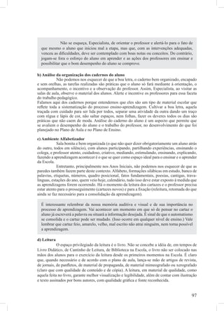 Não se esqueça, Especialista, de orientar o professor e alertá-lo para o fato de
  que mesmo o aluno que iniciou mal a etapa, mas que, com as intervenções adequadas,
  venceu as diﬁculdades, deve ser contemplado com boas notas ou conceitos. Do contrário,
  jogam-se fora o esforço do aluno em aprender e as ações dos professores em ensinar e
  possibilitar que o bom desempenho do aluno se comprove.

b) Análise da organização dos cadernos do aluno
           Não podemos nos esquecer de que a boa letra, o caderno bem organizado, encapado
e sem orelhas, as tarefas realizadas são práticas que o aluno só fará mediante à orientação, o
acompanhamento, o incentivo e a observação do professor. Assim, Especialista, ao visitar as
salas de aula, observe o material dos alunos. Alerte e incentive os professores para essa faceta
do trabalho pedagógico.
Falamos aqui dos cadernos porque entendemos que eles são um tipo de material escolar que
reﬂete toda a sistematização do processo ensino-aprendizagem. Cultivar a boa letra, aquela
traçada com cuidado para ser lida por todos, separar uma atividade da outra dando um traço
com régua e lápis de cor, não saltar espaços, nem folhas, fazer os deveres todos os dias são
práticas que não caem de moda. Análise do caderno do aluno é um aspecto que permite que
se avaliem o desempenho do aluno e o trabalho do professor, no desenvolvimento do que foi
planejado no Plano de Aula e no Plano de Ensino.

c) Ambiente Alfabetizador
            Sala bonita e bem organizada (o que não quer dizer obrigatoriamente um aluno atrás
do outro, todos em silêncio), com alunos participando, partilhando experiências, ensinando o
colega, e professor atento, cuidadoso, criativo, mediando, estimulando, ensinando, explicando,
fazendo a aprendizagem acontecer é o que se quer como espaço ideal para o ensinar e o aprender
da Escola.
            Entretanto, principalmente nos Anos Iniciais, não podemos nos esquecer de que as
paredes também fazem parte deste contexto. Alfabeto, formações silábicas em estudo, banco de
palavras, etiquetas, números, quadro posicional, fatos fundamentais, poesias, cantigas, trava-
línguas, estações do ano, quem veio hoje, calendário, tudo isso deve estar exposto à medida que
as aprendizagens forem ocorrendo. Há o momento da leitura dos cartazes e o professor precisa
estar atento para o prosseguimento (cartazes novos) e para a ﬁxação (releitura, retomada do que
ainda se faz necessário para a consolidação da aprendizagem).

  É interessante relembrar da nossa memória auditiva e visual e de sua importância no
  processo de aprendizagem. Vai acontecer um momento em que só de pensar no cartaz o
  aluno já escreverá a palavra ou situará a informação desejada. É sinal de que o automatismo
  se consolida e o cartaz pode ser mudado. (Isso ocorre em qualquer nível de ensino.) Vale
  lembrar que cartaz feio, amarelo, velho, mal escrito não atrai ninguém, nem torna possível
  a aprendizagem.

d) Leitura
            O espaço privilegiado da leitura é o livro. Não se concebe a idéia de, em tempos de
Livro Didático, de Cantinho de Leitura, de Biblioteca na Escola, o livro não ser colocado nas
mãos dos alunos para o exercício da leitura desde os primeiros momentos na Escola. É claro
que, quando necessário e de acordo com o plano de aula, lança-se mão de artigos de revista,
de jornais, de panﬂetos, de material de propaganda, de material mimeografado ou xerografado
(claro que com qualidade de conteúdo e de cópia). A leitura, em material de qualidade, como
aquela feita no livro, garante melhor visualização e legibilidade, além de contar com ilustração
e texto assinados por bons autores, com qualidade gráﬁca e fonte reconhecida.


                                                                                             97
 