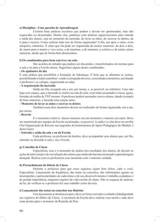 e) Disciplina - Uma questão de Aprendizagem
            Existem boas práticas escolares que podem e devem ser aprimoradas, mas não
esquecidas ou descartadas. Dentre elas, podemos citar práticas organizacionais para entrada
e saída dos alunos, seja no momento da merenda, do lavar as mãos, do escovar os dentes, de
ir para o recreio. Como realizar tudo isso de forma organizada? A ﬁla, um após o outro, evita
atropelos, esbarrões. É claro que ela pode ser organizada de muitas maneiras: de dois a dois,
do maior para o menor e vice-versa, a de meninas, a de meninos, a coletiva e de tantas outras
maneiras, desde que de forma bem democrática.

f) Os combinados para bem conviver em sala.
            São acordos de atitudes que podem ser discutidos e transformados em normas para
a sala e ou para a Escola inteira. Sugerimos alguns destes combinados:
- Os ajudantes do dia
É uma prática que possibilita a formação de lideranças. É bom que se alternem os nomes,
possibilitando a todos contribuir: vendo e corrigindo deveres, exercitando a monitoria, auxiliando
o professor e os colegas, organizando as salas.
- A organização da merenda
            Saída em ﬁla, recepção um a um, por turma, e, se possível, no refeitório. Caso não
haja esse espaço, que a merenda se realize na sala de aula, com todos assentados à mesa, agora,
forradas de toalha de TNT mesmo. O professor poderá merendar com os alunos, dando exemplo
de boas maneiras, e fazendo uma oração antes.
- Momento de lavar as mãos e escovar os dentes
            Também esses dois momentos devem ser realizados de forma organizada, um a um,
por turma.
- Recreio
            É o momento coletivo: alunos menores em um momento e maiores em outro. Deve
ser monitorado por equipes da Escola escalonadas, se possível. A saída e a volta deve ser em ﬁla
(Ver Organização do Recreio nas sugestões de Instrumentos de Apoio Pedagógico do Módulo 2
deste Guia).
- Entrada e saída da sala e ou da Escola.
            Cada professor, ou professor do horário, deve acompanhar seus alunos que, em ﬁla,
entrarão ou deixarão a sala e /ou a Escola.

g) Conselho de Classe
            Especialista, esse é o momento de análise dos resultados dos alunos, de discutir as
ações de intervenção e de reavaliação dos alunos que ainda não haviam alcançado a aprendizagem
desejada. Realize com os professores esse momento com o máximo cuidado.

h) Preenchimento do Diário de Classe
            Orientar o professor para que esses registros sejam bem feitos, cabe a você,
Especialista. Lançamento da freqüência, das notas ou conceitos, das informações quanto ao
desempenho e particularidades de cada aluno e de seu desenvolvimento é trabalho cuidadoso e
de grande importância, enquanto registro da vida escolar do aluno. Não se esqueça de analisar,
de ler, de veriﬁcar se o professor fez esse trabalho como deveria.

i) Lançamento das notas ou conceitos nos Boletins
            Este documento se destina aos pais e deve ser feito com todo o cuidado e ﬁdedignidade
aos registros do Diário de Classe. A secretaria da Escola deve realizar essa tarefa e tudo deve
estar pronto para o momento da Reunião de Pais.


98
 