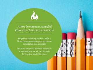 Antes de começar, atenção!
Palavras-chave são essenciais
Empresas utilizam palavras-chave e
filtros de segmentação para encontrar
candidatos pelo LinkedIn
Tê-las no seu perfil ajuda as empresas
a reconhecerem você, sua área de
formação e seus interesses
 