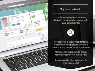 Seja encontrado
Não esqueça: é super importante ter
o perfil mais completo possível para
maximizar sua chance de ser encontrado!
Além das famosas palavras-chave,
recheie seu perfil com habilidades
Tudo isso vai facilitar a chegada da
empresa até você
7 milhões de empresas estão no
LinkedIn e muitas delas usam a rede
para achar talentos
 